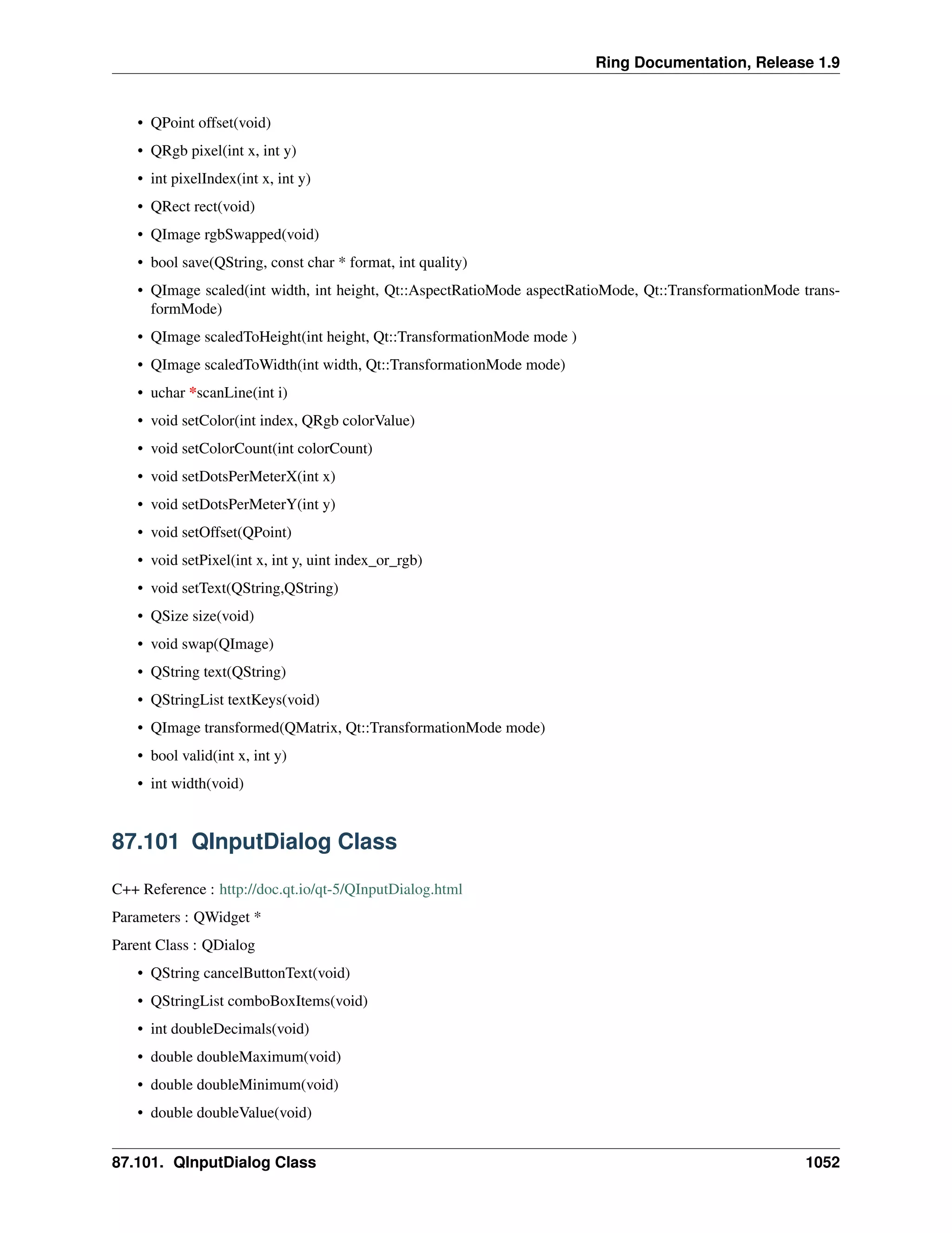 Ring Documentation, Release 1.9
• QPoint offset(void)
• QRgb pixel(int x, int y)
• int pixelIndex(int x, int y)
• QRect rect(void)
• QImage rgbSwapped(void)
• bool save(QString, const char * format, int quality)
• QImage scaled(int width, int height, Qt::AspectRatioMode aspectRatioMode, Qt::TransformationMode trans-
formMode)
• QImage scaledToHeight(int height, Qt::TransformationMode mode )
• QImage scaledToWidth(int width, Qt::TransformationMode mode)
• uchar *scanLine(int i)
• void setColor(int index, QRgb colorValue)
• void setColorCount(int colorCount)
• void setDotsPerMeterX(int x)
• void setDotsPerMeterY(int y)
• void setOffset(QPoint)
• void setPixel(int x, int y, uint index_or_rgb)
• void setText(QString,QString)
• QSize size(void)
• void swap(QImage)
• QString text(QString)
• QStringList textKeys(void)
• QImage transformed(QMatrix, Qt::TransformationMode mode)
• bool valid(int x, int y)
• int width(void)
87.101 QInputDialog Class
C++ Reference : http://doc.qt.io/qt-5/QInputDialog.html
Parameters : QWidget *
Parent Class : QDialog
• QString cancelButtonText(void)
• QStringList comboBoxItems(void)
• int doubleDecimals(void)
• double doubleMaximum(void)
• double doubleMinimum(void)
• double doubleValue(void)
87.101. QInputDialog Class 1052
 