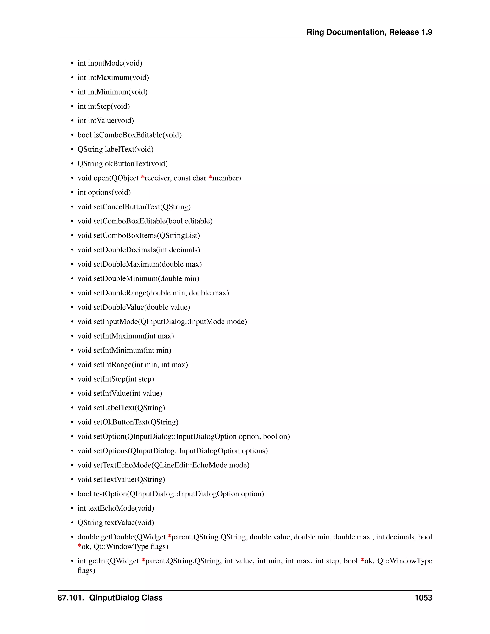 Ring Documentation, Release 1.9
• int inputMode(void)
• int intMaximum(void)
• int intMinimum(void)
• int intStep(void)
• int intValue(void)
• bool isComboBoxEditable(void)
• QString labelText(void)
• QString okButtonText(void)
• void open(QObject *receiver, const char *member)
• int options(void)
• void setCancelButtonText(QString)
• void setComboBoxEditable(bool editable)
• void setComboBoxItems(QStringList)
• void setDoubleDecimals(int decimals)
• void setDoubleMaximum(double max)
• void setDoubleMinimum(double min)
• void setDoubleRange(double min, double max)
• void setDoubleValue(double value)
• void setInputMode(QInputDialog::InputMode mode)
• void setIntMaximum(int max)
• void setIntMinimum(int min)
• void setIntRange(int min, int max)
• void setIntStep(int step)
• void setIntValue(int value)
• void setLabelText(QString)
• void setOkButtonText(QString)
• void setOption(QInputDialog::InputDialogOption option, bool on)
• void setOptions(QInputDialog::InputDialogOption options)
• void setTextEchoMode(QLineEdit::EchoMode mode)
• void setTextValue(QString)
• bool testOption(QInputDialog::InputDialogOption option)
• int textEchoMode(void)
• QString textValue(void)
• double getDouble(QWidget *parent,QString,QString, double value, double min, double max , int decimals, bool
*ok, Qt::WindowType ﬂags)
• int getInt(QWidget *parent,QString,QString, int value, int min, int max, int step, bool *ok, Qt::WindowType
ﬂags)
87.101. QInputDialog Class 1053
 