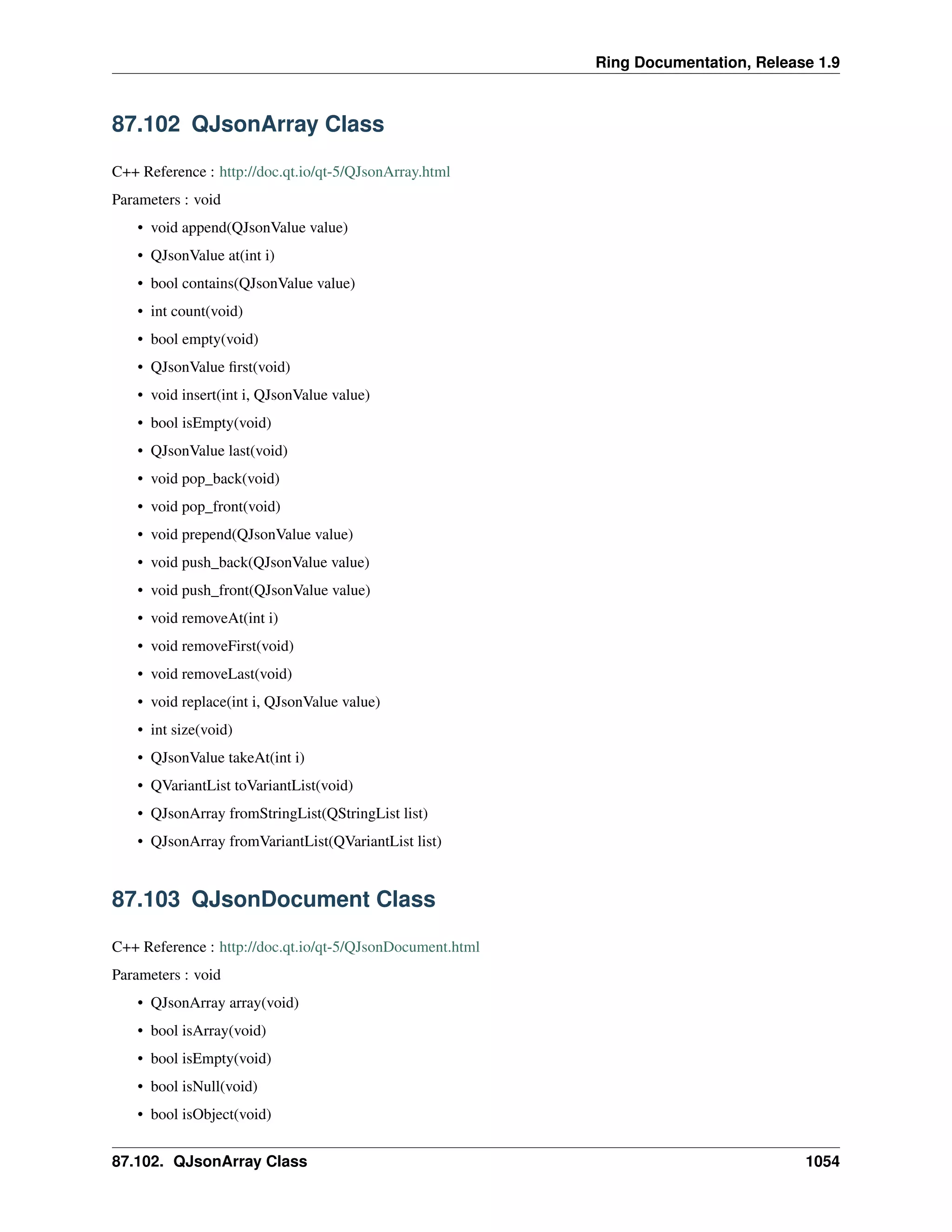 Ring Documentation, Release 1.9
87.102 QJsonArray Class
C++ Reference : http://doc.qt.io/qt-5/QJsonArray.html
Parameters : void
• void append(QJsonValue value)
• QJsonValue at(int i)
• bool contains(QJsonValue value)
• int count(void)
• bool empty(void)
• QJsonValue ﬁrst(void)
• void insert(int i, QJsonValue value)
• bool isEmpty(void)
• QJsonValue last(void)
• void pop_back(void)
• void pop_front(void)
• void prepend(QJsonValue value)
• void push_back(QJsonValue value)
• void push_front(QJsonValue value)
• void removeAt(int i)
• void removeFirst(void)
• void removeLast(void)
• void replace(int i, QJsonValue value)
• int size(void)
• QJsonValue takeAt(int i)
• QVariantList toVariantList(void)
• QJsonArray fromStringList(QStringList list)
• QJsonArray fromVariantList(QVariantList list)
87.103 QJsonDocument Class
C++ Reference : http://doc.qt.io/qt-5/QJsonDocument.html
Parameters : void
• QJsonArray array(void)
• bool isArray(void)
• bool isEmpty(void)
• bool isNull(void)
• bool isObject(void)
87.102. QJsonArray Class 1054
 