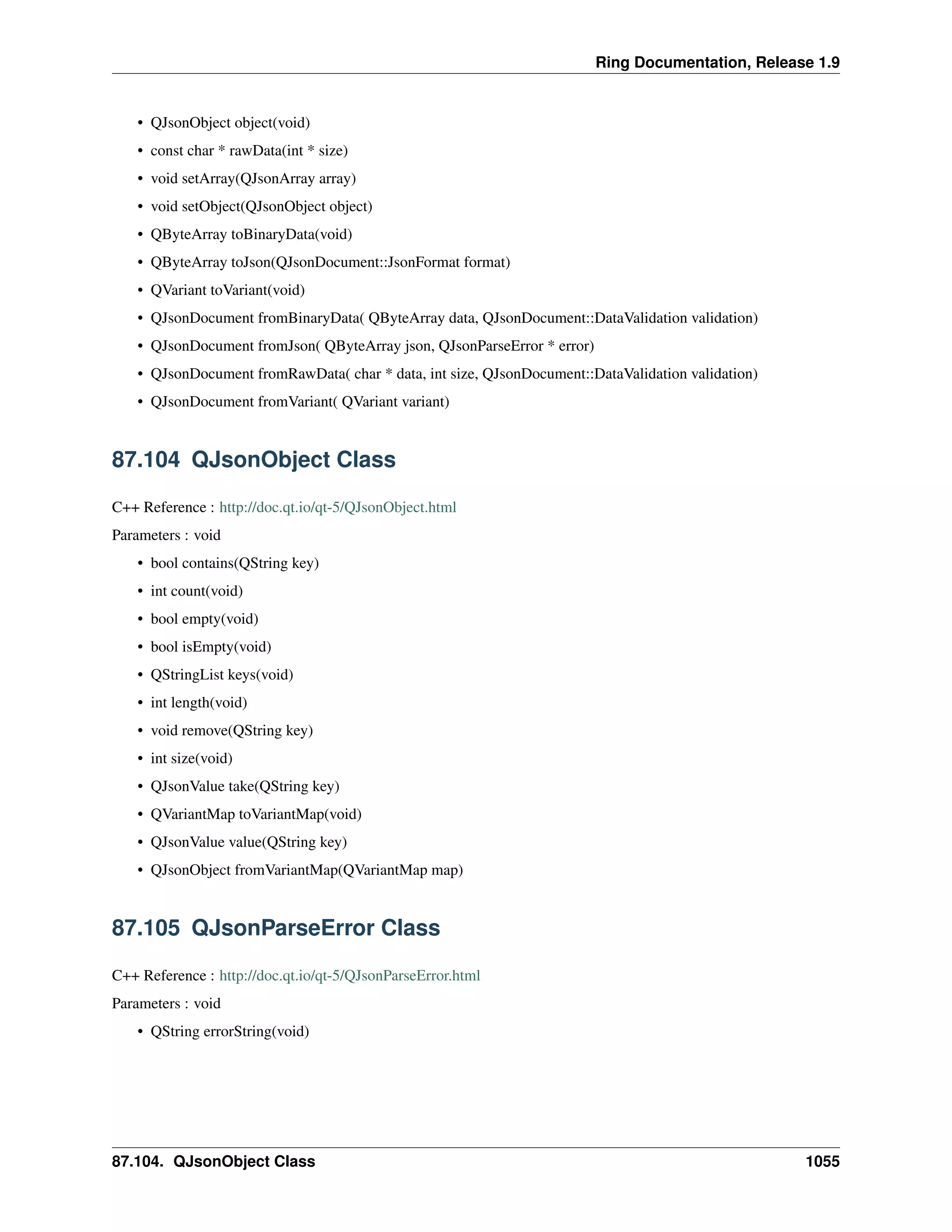 Ring Documentation, Release 1.9
• QJsonObject object(void)
• const char * rawData(int * size)
• void setArray(QJsonArray array)
• void setObject(QJsonObject object)
• QByteArray toBinaryData(void)
• QByteArray toJson(QJsonDocument::JsonFormat format)
• QVariant toVariant(void)
• QJsonDocument fromBinaryData( QByteArray data, QJsonDocument::DataValidation validation)
• QJsonDocument fromJson( QByteArray json, QJsonParseError * error)
• QJsonDocument fromRawData( char * data, int size, QJsonDocument::DataValidation validation)
• QJsonDocument fromVariant( QVariant variant)
87.104 QJsonObject Class
C++ Reference : http://doc.qt.io/qt-5/QJsonObject.html
Parameters : void
• bool contains(QString key)
• int count(void)
• bool empty(void)
• bool isEmpty(void)
• QStringList keys(void)
• int length(void)
• void remove(QString key)
• int size(void)
• QJsonValue take(QString key)
• QVariantMap toVariantMap(void)
• QJsonValue value(QString key)
• QJsonObject fromVariantMap(QVariantMap map)
87.105 QJsonParseError Class
C++ Reference : http://doc.qt.io/qt-5/QJsonParseError.html
Parameters : void
• QString errorString(void)
87.104. QJsonObject Class 1055
 