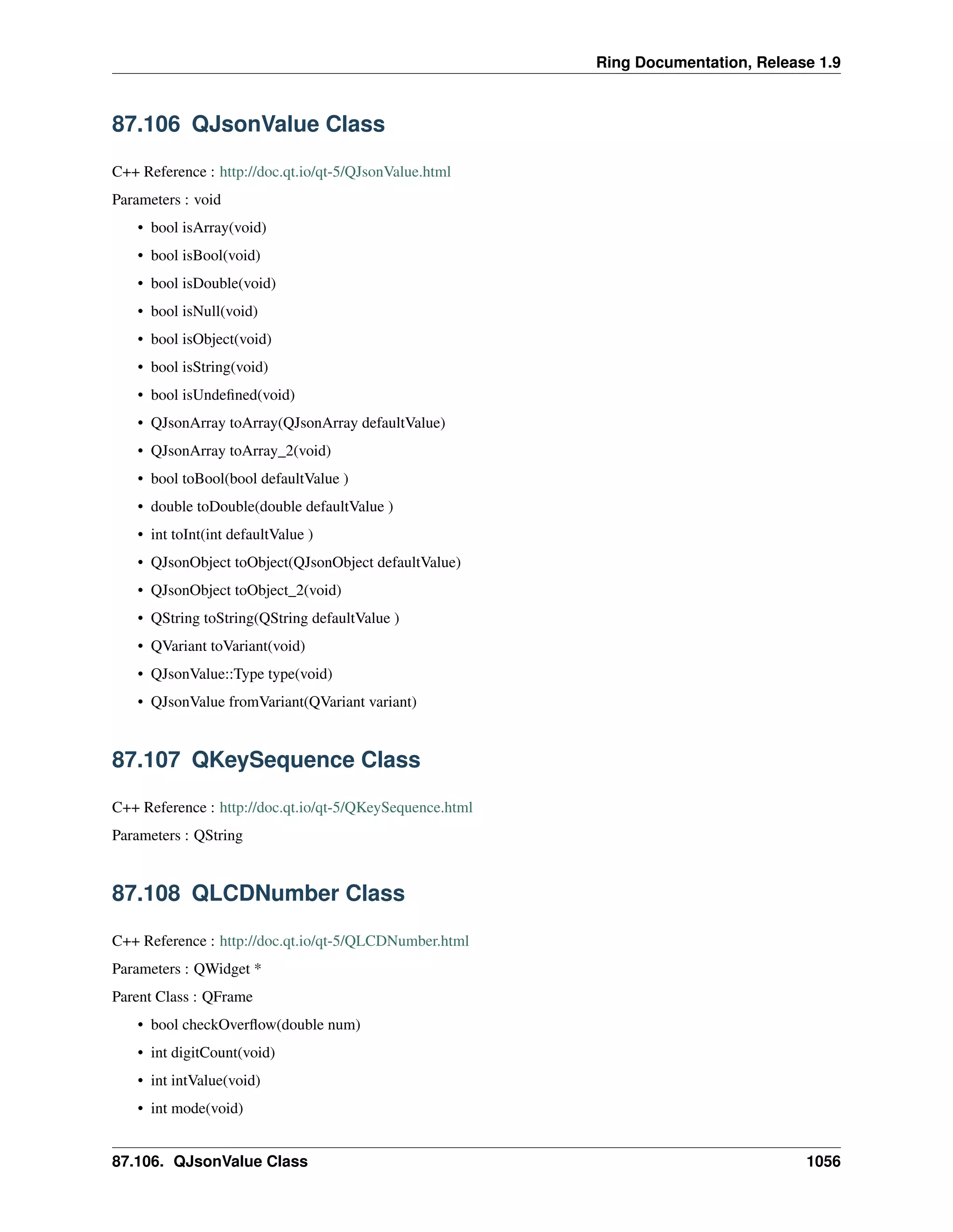 Ring Documentation, Release 1.9
87.106 QJsonValue Class
C++ Reference : http://doc.qt.io/qt-5/QJsonValue.html
Parameters : void
• bool isArray(void)
• bool isBool(void)
• bool isDouble(void)
• bool isNull(void)
• bool isObject(void)
• bool isString(void)
• bool isUndeﬁned(void)
• QJsonArray toArray(QJsonArray defaultValue)
• QJsonArray toArray_2(void)
• bool toBool(bool defaultValue )
• double toDouble(double defaultValue )
• int toInt(int defaultValue )
• QJsonObject toObject(QJsonObject defaultValue)
• QJsonObject toObject_2(void)
• QString toString(QString defaultValue )
• QVariant toVariant(void)
• QJsonValue::Type type(void)
• QJsonValue fromVariant(QVariant variant)
87.107 QKeySequence Class
C++ Reference : http://doc.qt.io/qt-5/QKeySequence.html
Parameters : QString
87.108 QLCDNumber Class
C++ Reference : http://doc.qt.io/qt-5/QLCDNumber.html
Parameters : QWidget *
Parent Class : QFrame
• bool checkOverﬂow(double num)
• int digitCount(void)
• int intValue(void)
• int mode(void)
87.106. QJsonValue Class 1056
 