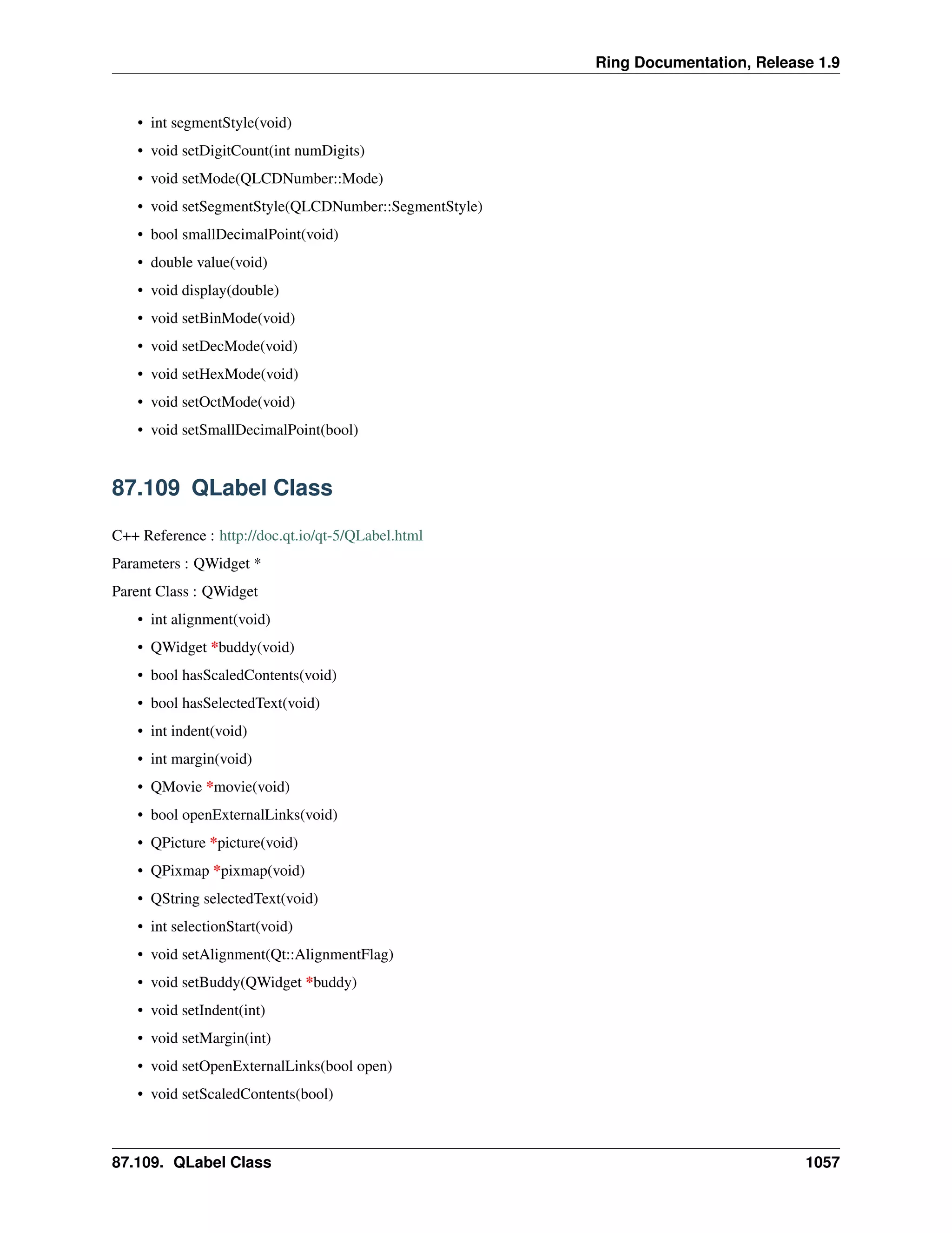 Ring Documentation, Release 1.9
• int segmentStyle(void)
• void setDigitCount(int numDigits)
• void setMode(QLCDNumber::Mode)
• void setSegmentStyle(QLCDNumber::SegmentStyle)
• bool smallDecimalPoint(void)
• double value(void)
• void display(double)
• void setBinMode(void)
• void setDecMode(void)
• void setHexMode(void)
• void setOctMode(void)
• void setSmallDecimalPoint(bool)
87.109 QLabel Class
C++ Reference : http://doc.qt.io/qt-5/QLabel.html
Parameters : QWidget *
Parent Class : QWidget
• int alignment(void)
• QWidget *buddy(void)
• bool hasScaledContents(void)
• bool hasSelectedText(void)
• int indent(void)
• int margin(void)
• QMovie *movie(void)
• bool openExternalLinks(void)
• QPicture *picture(void)
• QPixmap *pixmap(void)
• QString selectedText(void)
• int selectionStart(void)
• void setAlignment(Qt::AlignmentFlag)
• void setBuddy(QWidget *buddy)
• void setIndent(int)
• void setMargin(int)
• void setOpenExternalLinks(bool open)
• void setScaledContents(bool)
87.109. QLabel Class 1057
 
