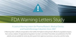 FDA Warning Letters Study 
A Look at Warning Letters for Pharma/Biotech, Medical Device, 
and Food & Beverage Industries Since 2007 
A Warning Letter is official correspondence that notifies the highest-ranking known official of a regulated company 
that a serious violation of organizational regulations has been committed. These letters are published on the FDA 
website and are available for review by other government agencies, businesses, consumers, and the media. 
 