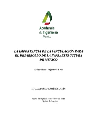 LA IMPORTANCIA DE LA VINCULACIÓN PARA
EL DESARROLLO DE LA INFRAESTRUCTURA
DE MÉXICO
Especialidad: Ingeniería Civil
M. C. ALFONSO RAMÍREZ LAVÍN
Fecha de ingreso 28 de junio de 2016
Ciudad de México
 