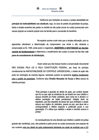 XXX XX XXXXXX
Assessoria Jurídica
___________________________________________________
Verifica-se que restrições ao acesso a justiçaVerifica-se que restrições ao acesso a justiça encontram noencontram no
princípio da inafastabilidade seu obstáculoprincípio da inafastabilidade seu obstáculo, logo, no caso do pedido de gratuidade da justiça,, logo, no caso do pedido de gratuidade da justiça,
basta a simples assertiva das partes no sentido de não poder prover as custas processuais sembasta a simples assertiva das partes no sentido de não poder prover as custas processuais sem
causar prejuízo ao sustento próprio e/ou da família para a concessão do benefício.causar prejuízo ao sustento próprio e/ou da família para a concessão do benefício.
Na espécie ocorreu muito mais que a simples afirmação, pois osNa espécie ocorreu muito mais que a simples afirmação, pois os
agravantes atenderam a determinação de comprovarem sua renda e não obstante aagravantes atenderam a determinação de comprovarem sua renda e não obstante a
comprovação as fls. 1000, ainda assim o magistrado,comprovação as fls. 1000, ainda assim o magistrado, INDEFERIU A GRATUIDADE em decisãoINDEFERIU A GRATUIDADE em decisão
carente de fundamentaçãocarente de fundamentação e determinou o recolhimento das custas no prazo de dez diase determinou o recolhimento das custas no prazo de dez dias sobsob
pena de cancelamento da distribuição.pena de cancelamento da distribuição.
Assim ainda que não tivesse havido a comprovação documentalAssim ainda que não tivesse havido a comprovação documental
NÃO EXIGIDA PELA LEI E PELA CONSTITUIÇÃO FEDERAL, por força do princípioNÃO EXIGIDA PELA LEI E PELA CONSTITUIÇÃO FEDERAL, por força do princípio
constitucional da INAFASTABILIDADE DO CONTROLE JURISDICIONAL, o direito de ação nãoconstitucional da INAFASTABILIDADE DO CONTROLE JURISDICIONAL, o direito de ação não
pode ser restringido da maneira alguma, sobretudo quando se apresentapode ser restringido da maneira alguma, sobretudo quando se apresenta legítimo fundamentolegítimo fundamento
para o pedido da gratuidadepara o pedido da gratuidade. Conforme aduz. Conforme aduz Rinaldo Mouzalas de Souza e SilvaRinaldo Mouzalas de Souza e Silva acerca doacerca do
referido princípio:referido princípio:
““Este princípio é garantia do direito de ação, por conferir àqueleEste princípio é garantia do direito de ação, por conferir àquele
que for ou que seja na iminência de ser lesado em seus direitos oque for ou que seja na iminência de ser lesado em seus direitos o
acesso irrestrito ao Poder Judiciário, bem como ter a devida e aacesso irrestrito ao Poder Judiciário, bem como ter a devida e a
efetiva prestação da tutela jurisdicional. Dirigido tanto aoefetiva prestação da tutela jurisdicional. Dirigido tanto ao
legislador, que fica impedido de lançar leis que restrinjam o amplolegislador, que fica impedido de lançar leis que restrinjam o amplo
acesso aos órgãos do Judiciário, quanto ao juiz, que deve dar aacesso aos órgãos do Judiciário, quanto ao juiz, que deve dar a
correspondente e efetiva resposta à pretensão posta a suacorrespondente e efetiva resposta à pretensão posta a sua
apreciação. É a tábua que viabiliza o amplo e irrestrito acesso àapreciação. É a tábua que viabiliza o amplo e irrestrito acesso à
justiça.”justiça.”
As consequências de uma decisão que indefere o pedido de justiçaAs consequências de uma decisão que indefere o pedido de justiça
gratuita são manifestas, pois, não podendo a parte prover as custas processuais sem prejuízo degratuita são manifestas, pois, não podendo a parte prover as custas processuais sem prejuízo de
seu sustentoseu sustento verá seu direito de ação praticamente fulminado em razão de restrição que a LEIverá seu direito de ação praticamente fulminado em razão de restrição que a LEI
11
 