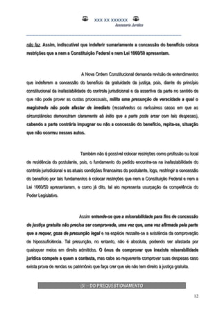XXX XX XXXXXX
Assessoria Jurídica
___________________________________________________
não faznão faz.. Assim, indiscutível que indeferir sumariamente a concessão do benefício colocaAssim, indiscutível que indeferir sumariamente a concessão do benefício coloca
restrições que a nem a Constituição Federal e nem Lei 1060/50 apresentam.restrições que a nem a Constituição Federal e nem Lei 1060/50 apresentam.
A Nova Ordem Constitucional demanda revisão de entendimentosA Nova Ordem Constitucional demanda revisão de entendimentos
que indeferem a concessão do benefício da gratuidade da justiça, pois, diante do princípioque indeferem a concessão do benefício da gratuidade da justiça, pois, diante do princípio
constitucional da inafastabilidade do controle jurisdicional e da assertiva da parte no sentido deconstitucional da inafastabilidade do controle jurisdicional e da assertiva da parte no sentido de
que não pode prover as custas processuaisque não pode prover as custas processuais, milita uma presunção de veracidade a qual o, milita uma presunção de veracidade a qual o
magistrado não pode afastar de imediatomagistrado não pode afastar de imediato ((ressalvados os raríssimos casos em que asressalvados os raríssimos casos em que as
circunstâncias demonstram claramente ab initio que a parte pode arcar com tais despesascircunstâncias demonstram claramente ab initio que a parte pode arcar com tais despesas),),
cabendo a parte contrária impugnar ou não a concessão do benefício, repita-se, situaçãocabendo a parte contrária impugnar ou não a concessão do benefício, repita-se, situação
que não ocorreu nesses autos.que não ocorreu nesses autos.
Também não é possível colocar restrições como profissão ou localTambém não é possível colocar restrições como profissão ou local
de residência do postulante, pois, o fundamento do pedido encontra-se na inafastabilidade dode residência do postulante, pois, o fundamento do pedido encontra-se na inafastabilidade do
controle jurisdicional e as atuais condições financeiras do postulante, logo, restringir a concessãocontrole jurisdicional e as atuais condições financeiras do postulante, logo, restringir a concessão
do benefício por tais fundamentos é colocar restrições que nem a Constituição Federal e nem ado benefício por tais fundamentos é colocar restrições que nem a Constituição Federal e nem a
Lei 1060/50 apresentaram, e como já dito, tal ato representa usurpação da competência doLei 1060/50 apresentaram, e como já dito, tal ato representa usurpação da competência do
Poder Legislativo.Poder Legislativo.
AssimAssim entende-se que a miserabilidade para fins de concessãoentende-se que a miserabilidade para fins de concessão
de justiça gratuita não precisa ser comprovada, uma vez que, uma vez afirmada pela partede justiça gratuita não precisa ser comprovada, uma vez que, uma vez afirmada pela parte
que a requer, goza de presunção legalque a requer, goza de presunção legal e na espécie ressalte-se a existência da comprovaçãoe na espécie ressalte-se a existência da comprovação
de hipossuficiência. Tal presunção, no entanto, não é absoluta, podendo ser afastada porde hipossuficiência. Tal presunção, no entanto, não é absoluta, podendo ser afastada por
quaisquer meios em direito admitidos.quaisquer meios em direito admitidos. O ônus de comprovar que inexiste miserabilidadeO ônus de comprovar que inexiste miserabilidade
jurídica compete a quem a contesta,jurídica compete a quem a contesta, mas cabe ao requerente comprovar suas despesas casomas cabe ao requerente comprovar suas despesas caso
exista prova de rendas ou patrimônio que faça crer que ele não tem direito à justiça gratuita.exista prova de rendas ou patrimônio que faça crer que ele não tem direito à justiça gratuita.
(5) – DO PREQUESTIONAMENTO(5) – DO PREQUESTIONAMENTO
12
 
