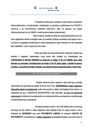XXX XX XXXXXX
Assessoria Jurídica
___________________________________________________
O despacho interlocutório contrariou e feriu diversos dispositivosO despacho interlocutório contrariou e feriu diversos dispositivos
infraconstitucionais e constitucionais, notadamente os princípios constitucionais de ACESSO Ainfraconstitucionais e constitucionais, notadamente os princípios constitucionais de ACESSO A
JUSTIÇA e de ASSISTENCIA JURIDICA GRATUITA, além do disposto nos artigosJUSTIÇA e de ASSISTENCIA JURIDICA GRATUITA, além do disposto nos artigos
infraconstitucionais da Lei 1060/50, conforme mencionados anteriormente.infraconstitucionais da Lei 1060/50, conforme mencionados anteriormente.
Neste contexto, ressalte-se ainda em prequestionamento que numNeste contexto, ressalte-se ainda em prequestionamento que num
futuro julgamento deveria consagrar todas as questões jurídicas suscitadas neste agravo com afuturo julgamento deveria consagrar todas as questões jurídicas suscitadas neste agravo com a
sua base na legislação constitucional e infraconstitucional as quais mereciam ter sido apreciadasua base na legislação constitucional e infraconstitucional as quais mereciam ter sido apreciada
pelo magistrado “pelo magistrado “a quoa quo” e agora por esta Corte.” e agora por esta Corte.
Assim para efeito de prequestionamento, esclarece a defesa queAssim para efeito de prequestionamento, esclarece a defesa que
entende o despacho interlocutório como tendo sido fundado em interpretação queentende o despacho interlocutório como tendo sido fundado em interpretação que
CONTRARIOU E NEGOU VIGENCIA ao dispostoCONTRARIOU E NEGOU VIGENCIA ao disposto no artigono artigo 4º4º da Lei 1060/50, bem comoda Lei 1060/50, bem como
afrontou os princípios constitucionais do Artigo 5afrontou os princípios constitucionais do Artigo 5ºº da CF, quais sejam, o direito de acessoda CF, quais sejam, o direito de acesso
à justiça, e assistência jurídica gratuita, que desde já ficam prequestionados à esta Corte.à justiça, e assistência jurídica gratuita, que desde já ficam prequestionados à esta Corte.
(6) – DA CONCLUSÃO E PEDIDOS(6) – DA CONCLUSÃO E PEDIDOS
Destarte, diante de todo o exposto e resta claro que a decisãoDestarte, diante de todo o exposto e resta claro que a decisão
interlocutória ora guerreada ao decidir da forma como o fez,interlocutória ora guerreada ao decidir da forma como o fez, CONTRARIOU e negou vigência aCONTRARIOU e negou vigência a
dispositivo legal e constitucional,dispositivo legal e constitucional, razão esta que leva a afetar esta Egrégia Corte Carioca, narazão esta que leva a afetar esta Egrégia Corte Carioca, na
expectativa de que o DESPACHO MONOCRÁTICO seja reformado,expectativa de que o DESPACHO MONOCRÁTICO seja reformado, em face da equivocadaem face da equivocada
interpretaçãointerpretação contrária aos ora agravantes e em absoluta afronta aos dispositivos constitucionaiscontrária aos ora agravantes e em absoluta afronta aos dispositivos constitucionais
e infraconstitucionais supracitados.e infraconstitucionais supracitados.
Ad argumentandum tantumAd argumentandum tantum, vem esta Defesa ante as honrosas, vem esta Defesa ante as honrosas
presenças de tão nobres e cultos julgadores desta Egrégia Corte de Justiça Carioca, com apresenças de tão nobres e cultos julgadores desta Egrégia Corte de Justiça Carioca, com a
finalidade definalidade de REQUERERREQUERER seja dadoseja dado PROVIMENTO LIMINARPROVIMENTO LIMINAR ao presenteao presente AGRAVO DEAGRAVO DE
INSTRUMENTOINSTRUMENTO, concedendo-se o, concedendo-se o efeito suspensivoefeito suspensivo ao presente recursoao presente recurso, bem como para no, bem como para no
13
 