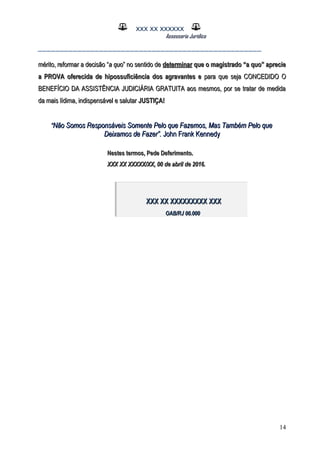 XXX XX XXXXXX
Assessoria Jurídica
___________________________________________________
mérito, reformar a decisão “mérito, reformar a decisão “a quoa quo” no sentido de” no sentido de determinardeterminar que o magistrado “a quo” aprecieque o magistrado “a quo” aprecie
a PROVA oferecida de hipossuficiência dos agravantes ea PROVA oferecida de hipossuficiência dos agravantes e para que seja CONCEDIDO Opara que seja CONCEDIDO O
BENEFÍCIO DA ASSISTÊNCIA JUDICIÁRIA GRATUITA aos mesmos, por se tratar de medidaBENEFÍCIO DA ASSISTÊNCIA JUDICIÁRIA GRATUITA aos mesmos, por se tratar de medida
da mais lídima, indispensável e salutarda mais lídima, indispensável e salutar JUSTIÇA!JUSTIÇA!
““Não Somos Responsáveis Somente Pelo que Fazemos, Mas Também Pelo queNão Somos Responsáveis Somente Pelo que Fazemos, Mas Também Pelo que
Deixamos de Fazer”.Deixamos de Fazer”. John Frank KennedyJohn Frank Kennedy
Nestes termos, Pede Deferimento.Nestes termos, Pede Deferimento.
XXX XX XXXXX/XX, 00 de abril de 2016.XXX XX XXXXX/XX, 00 de abril de 2016.
14
XXX XX XXXXXXXXX XXXXXX XX XXXXXXXXX XXX
OAB/RJ 00.000OAB/RJ 00.000
 