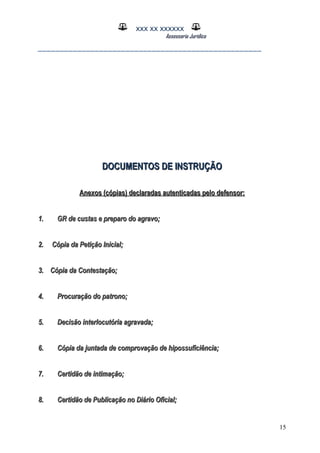 XXX XX XXXXXX
Assessoria Jurídica
___________________________________________________
DOCUMENTOS DE INSTRUÇÃODOCUMENTOS DE INSTRUÇÃO
Anexos (cópias) declaradas autenticadas pelo defensor:Anexos (cópias) declaradas autenticadas pelo defensor:
1.1. GR de custas e preparo do agravo;GR de custas e preparo do agravo;
2. Cópia da Petição Inicial;2. Cópia da Petição Inicial;
3. Cópia da Contestação;3. Cópia da Contestação;
4.4. Procuração do patrono;Procuração do patrono;
5.5. Decisão interlocutória agravada;Decisão interlocutória agravada;
6.6. Cópia da juntada de comprovação de hipossuficiência;Cópia da juntada de comprovação de hipossuficiência;
7.7. Certidão de intimação;Certidão de intimação;
8.8. Certidão de Publicação no Diário Oficial;Certidão de Publicação no Diário Oficial;
15
 