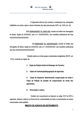 XXX XX XXXXXX
Assessoria Jurídica
___________________________________________________
O AgravanteO Agravante informa o(s) nome(s) e endereço(s) dos advogadosinforma o(s) nome(s) e endereço(s) dos advogados
habilitados nos autos, aptos a serem intimados dos atos processuaishabilitados nos autos, aptos a serem intimados dos atos processuais ((CPC, art. 1016, inc. IV)CPC, art. 1016, inc. IV)::
DOSDOS AGRAVANTESAGRAVANTES:: Dr. XXXX XXXDr. XXXX XXX, inscrito na Ordem dos Advogados, inscrito na Ordem dos Advogados
do Brasil, Seção do XXXXXXX, sob o nº. XXXXXXXXXX, com escritório profissional sito Ruado Brasil, Seção do XXXXXXX, sob o nº. XXXXXXXXXX, com escritório profissional sito Rua
XXXXXXXXXXXXXXXXXXX;XXXXXXXXXXXXXXXXXXX;
DODO AGRAVADOAGRAVADO:: Dr. XXXXXXXXXXXDr. XXXXXXXXXXX, inscrito na Ordem dos, inscrito na Ordem dos
Advogados do Brasil, Seção do XXXXXXX, sob o nº. XXXXXXXXXX, com escritório profissionalAdvogados do Brasil, Seção do XXXXXXX, sob o nº. XXXXXXXXXX, com escritório profissional
sito Rua XXXXXXXXXXXXXXXXXXX;sito Rua XXXXXXXXXXXXXXXXXXX;
Também alude ao rol das peças consideradas obrigatórias (NCPC, art.Também alude ao rol das peças consideradas obrigatórias (NCPC, art.
1.017), incluindo as cópias da:1.017), incluindo as cópias da:
1-1- Cópia da Petição Inicial de Embargos de Terceiro;Cópia da Petição Inicial de Embargos de Terceiro;
2-2- Cópia da Contestação/Impugnação da Agravada;Cópia da Contestação/Impugnação da Agravada;
3-3- Cópia do Despacho determinando comprovação de renda eCópia do Despacho determinando comprovação de renda e
Cópia da Petição de juntada de comprovação de renda dosCópia da Petição de juntada de comprovação de renda dos
agravantes;agravantes;
4-4- Procuração e outros;Procuração e outros;
Também em cumprimento ao disposto no artigo 1017 do CPC eTambém em cumprimento ao disposto no artigo 1017 do CPC e
seguintes, declara o patrono na forma da lei, à autenticidade de todos os documentos em anexoseguintes, declara o patrono na forma da lei, à autenticidade de todos os documentos em anexo
mencionados neste petitório.mencionados neste petitório.
MINUTA DE AGRAVO DE INSTRUMENTOMINUTA DE AGRAVO DE INSTRUMENTO
2
 