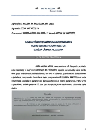 XXX XX XXXXXX
Assessoria Jurídica
___________________________________________________
Agravantes:Agravantes: XXXXXX XX XXXX XXXX XXX LTDAXXXXXX XX XXXX XXXX XXX LTDA
Agravado:Agravado: XXXX XXX XXXX S.AXXXX XXX XXXX S.A
Processo nº 000000-00.0000.0.00.0000 - 2ª Vara de XXXXX XX XXXXX/XXProcesso nº 000000-00.0000.0.00.0000 - 2ª Vara de XXXXX XX XXXXX/XX
EXCELENTÍSSIMO DESEMBARGADOR PRESIDENTEEXCELENTÍSSIMO DESEMBARGADOR PRESIDENTE
NOBRE DESEMBARGADOR RELATORNOBRE DESEMBARGADOR RELATOR
EGRÉGIA CÂMARA JULGADORAEGRÉGIA CÂMARA JULGADORA
(1) – DA SINPOSE PROCESSUAL(1) – DA SINPOSE PROCESSUAL
DATA MAXIMA VENIADATA MAXIMA VENIA, merece reforma o R. Despacho prolatado, merece reforma o R. Despacho prolatado
pelo magistrado “pelo magistrado “a quoa quo” em EMBARGOS DE TERCEIRO opostos na execução supra, sendo” em EMBARGOS DE TERCEIRO opostos na execução supra, sendo
certo que o entendimento prolatado laborou emcerto que o entendimento prolatado laborou em error in iudicandoerror in iudicando, quando deixou de reconhecer, quando deixou de reconhecer
a juntada de comprovação de renda de todos os agravantes (a juntada de comprovação de renda de todos os agravantes (fl.535/536 e 999/1001fl.535/536 e 999/1001) que havia) que havia
determinado a juntada de comprovação de hipossuficiência e mesmo comprovada, INDEFERIUdeterminado a juntada de comprovação de hipossuficiência e mesmo comprovada, INDEFERIU
a gratuidade, abrindo prazo de 10 dias para comprovação do recolhimentoa gratuidade, abrindo prazo de 10 dias para comprovação do recolhimento consoante cópiaconsoante cópia
abaixo:abaixo:
3
 