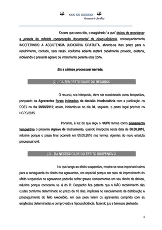 XXX XX XXXXXX
Assessoria Jurídica
___________________________________________________
Ocorre que como dito, o magistrado “Ocorre que como dito, o magistrado “a quoa quo”” deixou de reconhecerdeixou de reconhecer
a juntada da referida comprovação documental de hipossuficiênciaa juntada da referida comprovação documental de hipossuficiência, consequentemente, consequentemente
INDEFERINDO A ASSISTENCIA JUDICIÁRIA GRATUITA, abrindo-se lhes prazo para oINDEFERINDO A ASSISTENCIA JUDICIÁRIA GRATUITA, abrindo-se lhes prazo para o
recolhimento, contudo, sem razão, conforme adiante restará cabalmente provado, destarte,recolhimento, contudo, sem razão, conforme adiante restará cabalmente provado, destarte,
motivando o presente agravo de instrumento perante esta Corte.motivando o presente agravo de instrumento perante esta Corte.
Eis a síntese processual narrada.Eis a síntese processual narrada.
(2) – DA TEMPESTIVIDADE DO RECURSO(2) – DA TEMPESTIVIDADE DO RECURSO
O recurso, ora interposto, deve ser considerado como tempestivo,O recurso, ora interposto, deve ser considerado como tempestivo,
porquantoporquanto os Agravantesos Agravantes foram intimadosforam intimados da decisão interlocutóriada decisão interlocutória com a publicação nocom a publicação no
DOEJ no diaDOEJ no dia 00/00/201600/00/2016; assim, iniciando-se no dia 04, seguinte, o prazo legal previsto no; assim, iniciando-se no dia 04, seguinte, o prazo legal previsto no
NCPC/2015.NCPC/2015.
Portanto, à luz do que rege o NPortanto, à luz do que rege o NCPCCPC temos comotemos como plenamenteplenamente
tempestivotempestivo o presenteo presente Agravo de Instrumento,Agravo de Instrumento, quando interposto nesta data dequando interposto nesta data de 00.00.201600.00.2016,,
máxime porque o prazo final ocorrerá em 00.00.2016 nos termos vigentes do novo estatutomáxime porque o prazo final ocorrerá em 00.00.2016 nos termos vigentes do novo estatuto
processual civil.processual civil.
(3) – DA NECESSIDADE DO EFEITO SUSPENSIVO(3) – DA NECESSIDADE DO EFEITO SUSPENSIVO
No que tange ao efeito suspensivo, mostra-se esse importantíssimoNo que tange ao efeito suspensivo, mostra-se esse importantíssimo
para a salvaguarda do direito dos agravantes, em especial porque em caso de improvimento dopara a salvaguarda do direito dos agravantes, em especial porque em caso de improvimento do
efeito suspensivo os agravantes poderão sofrer graves cerceamentos em seu direito de defesa,efeito suspensivo os agravantes poderão sofrer graves cerceamentos em seu direito de defesa,
máxime porque consoante se lê do R. Despacho fica patente que o NÃO recolhimento dasmáxime porque consoante se lê do R. Despacho fica patente que o NÃO recolhimento das
custas conforme determinado no prazo de 10 dias, implicará no cancelamento da distribuição ecustas conforme determinado no prazo de 10 dias, implicará no cancelamento da distribuição e
prosseguimento do feito executório, em que pese terem os agravantes cumprido com asprosseguimento do feito executório, em que pese terem os agravantes cumprido com as
exigências determinadas e comprovado a hipossuficiência, fazendo jus a benesse pleiteada.exigências determinadas e comprovado a hipossuficiência, fazendo jus a benesse pleiteada.
4
 