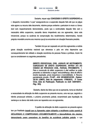 XXX XX XXXXXX
Assessoria Jurídica
___________________________________________________
Destarte, requer sejaDestarte, requer seja CONCEDIDO O EFEITO SUSPENSIVOCONCEDIDO O EFEITO SUSPENSIVO aoao
r. despacho monocrático “r. despacho monocrático “a quoa quo” assegurando-se a suspensão daquele feito até que se julgue” assegurando-se a suspensão daquele feito até que se julgue
este agravo ou recurso dele decorrente, máxime porque evidente oeste agravo ou recurso dele decorrente, máxime porque evidente o periculum in morapericulum in mora e oe o fumusfumus
boni iurisboni iuris respectivamente demonstrados, posto que a continuidade daquele feito sem orespectivamente demonstrados, posto que a continuidade daquele feito sem o
necessário efeito suspensivo, causarão danos irreparáveis aos ora agravantes, dano estenecessário efeito suspensivo, causarão danos irreparáveis aos ora agravantes, dano este
irreversível, porque na ausência de comprovação dos recolhimentos determinados, haveráirreversível, porque na ausência de comprovação dos recolhimentos determinados, haverá
prejuízo monetário enorme aos mesmos que já se encontram em situação financeira precária.prejuízo monetário enorme aos mesmos que já se encontram em situação financeira precária.
Também há que ser sopesado em prol dos agravantes a notóriaTambém há que ser sopesado em prol dos agravantes a notória
grave situação econômica nacional que atravessa o país em crise depressiva quegrave situação econômica nacional que atravessa o país em crise depressiva que
consequentemente tem afetado a situação econômica de pessoas físicas e jurídicas. Assim háconsequentemente tem afetado a situação econômica de pessoas físicas e jurídicas. Assim há
que se considerarem os seguintes precedentes:que se considerarem os seguintes precedentes:
DIREITO PROCESSUAL CIVIL. AGRAVO DE INSTRUMENTO.DIREITO PROCESSUAL CIVIL. AGRAVO DE INSTRUMENTO.
CONCESSÃO DE EFEITO SUSPENSIVO. ARTIGO 273 DOCONCESSÃO DE EFEITO SUSPENSIVO. ARTIGO 273 DO
CÓDIGO DE PROCESSO CIVIL. PARCIAL PROVIMENTO.CÓDIGO DE PROCESSO CIVIL. PARCIAL PROVIMENTO. 1.1.
Para a concessão do efeito suspensivo é vital verificar se estãoPara a concessão do efeito suspensivo é vital verificar se estão
presentes os elementos a seguir: verossimilhança, dano de difícil epresentes os elementos a seguir: verossimilhança, dano de difícil e
incerta reparação, prova inequívoca e reversibilidade. 2. Recursoincerta reparação, prova inequívoca e reversibilidade. 2. Recurso
parcialmente provido.parcialmente provido. (TJ-DF - AGI: 20140020142150 - Relator:(TJ-DF - AGI: 20140020142150 - Relator:
SILVA LEMOS, Data de Julgamento: 17/06/2015, 3ª TurmaSILVA LEMOS, Data de Julgamento: 17/06/2015, 3ª Turma
Cível, Data de Publicação: Publicado no DJE: 03/07/2015 .Cível, Data de Publicação: Publicado no DJE: 03/07/2015 .
Pág.: 383).Pág.: 383).
Destarte, diante dos fatos que ora se apresenta, torna-se iniludívelDestarte, diante dos fatos que ora se apresenta, torna-se iniludível
a necessidade de atribuição de efeito suspensivo ao presente recurso, uma vez que, seguindo oa necessidade de atribuição de efeito suspensivo ao presente recurso, uma vez que, seguindo o
trâmite processual ordinário, o próximo provimento judicial, encaminhará para liquidação datrâmite processual ordinário, o próximo provimento judicial, encaminhará para liquidação da
sentença e os danos não terão como ser reparados aos ora agravantes.sentença e os danos não terão como ser reparados aos ora agravantes.
O pedido de atribuição de efeito suspensivo ao presente agravoO pedido de atribuição de efeito suspensivo ao presente agravo
tem por finalidadetem por finalidade impedir que os Agravantes sejam obrigados a recolherem custas quando jáimpedir que os Agravantes sejam obrigados a recolherem custas quando já
DECLARADAS E COMPROVADAS DOCUMENTALMENTE a hipossuficiência dos mesmosDECLARADAS E COMPROVADAS DOCUMENTALMENTE a hipossuficiência dos mesmos
demonstrando serem carecedores do benefício da assistência judiciária gratuitademonstrando serem carecedores do benefício da assistência judiciária gratuita, o que, o que
5
 