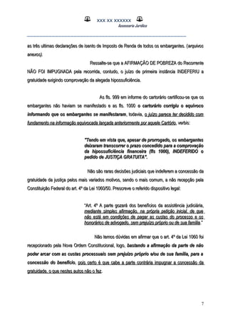 XXX XX XXXXXX
Assessoria Jurídica
___________________________________________________
as três ultimas declarações de isento de Imposto de Renda de todos os embargantes. (as três ultimas declarações de isento de Imposto de Renda de todos os embargantes. (arquivosarquivos
anexos).anexos).
Ressalte-se que a AFIRMAÇÃO DE POBREZA do RecorrenteRessalte-se que a AFIRMAÇÃO DE POBREZA do Recorrente
NÃO FOI IMPUGNADA pela recorrida, contudo, o juízo de primeira instância INDEFERIU aNÃO FOI IMPUGNADA pela recorrida, contudo, o juízo de primeira instância INDEFERIU a
gratuidade exigindo comprovação da alegada hipossuficiência.gratuidade exigindo comprovação da alegada hipossuficiência.
As fls. 999 em informe do cartorário certificou-se que osAs fls. 999 em informe do cartorário certificou-se que os
embargantes não haviam se manifestado e as fls. 1000embargantes não haviam se manifestado e as fls. 1000 o cartorário corrigiu o equívocoo cartorário corrigiu o equívoco
informando que os embargantes se manifestaraminformando que os embargantes se manifestaram, todavia,, todavia, o juízo parece ter decidido como juízo parece ter decidido com
fundamento na informação equivocada lançada anteriormente por aquele Cartóriofundamento na informação equivocada lançada anteriormente por aquele Cartório, verbis:, verbis:
"Tendo em vista que, apesar de prorrogado, os embargantes"Tendo em vista que, apesar de prorrogado, os embargantes
deixaram transcorrer o prazo concedido para a comprovaçãodeixaram transcorrer o prazo concedido para a comprovação
da hipossuficiência financeira (fls 1000), INDEFERIDO oda hipossuficiência financeira (fls 1000), INDEFERIDO o
pedido de JUSTIÇA GRATUITA".pedido de JUSTIÇA GRATUITA".
Não são raras decisões judiciais que indeferem a concessão daNão são raras decisões judiciais que indeferem a concessão da
gratuidade da justiça pelos mais variados motivos, sendo o mais comum, a não recepção pelagratuidade da justiça pelos mais variados motivos, sendo o mais comum, a não recepção pela
Constituição Federal do art. 4º da Lei 1060/50. Prescreve o referido dispositivo legal:Constituição Federal do art. 4º da Lei 1060/50. Prescreve o referido dispositivo legal:
““Art. 4º A parte gozará dos benefícios da assistência judiciária,Art. 4º A parte gozará dos benefícios da assistência judiciária,
mediante simples afirmação, na própria petição inicial, de quemediante simples afirmação, na própria petição inicial, de que
não está em condições de pagar as custas do processo e osnão está em condições de pagar as custas do processo e os
honorários de advogado, sem prejuízo próprio ou de sua famíliahonorários de advogado, sem prejuízo próprio ou de sua família.”.”
Não temos dúvidas em afirmar que o art. 4º da Lei 1060 foiNão temos dúvidas em afirmar que o art. 4º da Lei 1060 foi
recepcionado pela Nova Ordem Constitucional, logo,recepcionado pela Nova Ordem Constitucional, logo, bastando a afirmação da parte de nãobastando a afirmação da parte de não
poder arcar com as custas processuais sem prejuízo próprio e/ou de sua família, para apoder arcar com as custas processuais sem prejuízo próprio e/ou de sua família, para a
concessão do benefícioconcessão do benefício,, pois certo é que cabe a parte contrária impugnar a concessão dapois certo é que cabe a parte contrária impugnar a concessão da
gratuidade, o que nestes autos não o fezgratuidade, o que nestes autos não o fez..
7
 