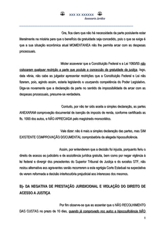 XXX XX XXXXXX
Assessoria Jurídica
___________________________________________________
Ora, fica claro que não há necessidade da parte postulante estarOra, fica claro que não há necessidade da parte postulante estar
literalmente na miséria para que o benefício da gratuidade seja concedido, pois o que se exige éliteralmente na miséria para que o benefício da gratuidade seja concedido, pois o que se exige é
que a sua situação econômica atual MOMENTANEA não lhe permita arcar com as despesasque a sua situação econômica atual MOMENTANEA não lhe permita arcar com as despesas
processuais.processuais.
Mister asseverar que a Constituição Federal e a Lei 1060/50Mister asseverar que a Constituição Federal e a Lei 1060/50 nãonão
colocaram qualquer restrição a parte que postule a concessão da gratuidade da justiçacolocaram qualquer restrição a parte que postule a concessão da gratuidade da justiça, logo,, logo,
data vênia, não cabe ao julgador apresentar restrições que a Constituição Federal e Lei nãodata vênia, não cabe ao julgador apresentar restrições que a Constituição Federal e Lei não
fizeram, pois, agindo assim, estaria legislando e usurpando competência do Poder Legislativo.fizeram, pois, agindo assim, estaria legislando e usurpando competência do Poder Legislativo.
Diga-se novamente que a declaração da parte no sentido de impossibilidade de arcar com asDiga-se novamente que a declaração da parte no sentido de impossibilidade de arcar com as
despesas processuais, presume-se verdadeira.despesas processuais, presume-se verdadeira.
Contudo, por não ter sido aceita a simples declaração, as partesContudo, por não ter sido aceita a simples declaração, as partes
ANEXARAM comprovação documental de isenção de imposto de renda, conforme certificado asANEXARAM comprovação documental de isenção de imposto de renda, conforme certificado as
fls. 1000 dos autos, e NÃO APRECIADA pelo magistrado monocrático.fls. 1000 dos autos, e NÃO APRECIADA pelo magistrado monocrático.
Vale dizer: não é mais a simples declaração das partes, mas SIMVale dizer: não é mais a simples declaração das partes, mas SIM
EXISTENTE COMPROVAÇÃO DOCUMENTAL comprobatória da alegada hipossuficiência.EXISTENTE COMPROVAÇÃO DOCUMENTAL comprobatória da alegada hipossuficiência.
Assim, por entenderem que a decisão foi injusta, porquanto feriu oAssim, por entenderem que a decisão foi injusta, porquanto feriu o
direito de acesso ao judiciário e de assistência jurídica gratuita, bem como por negar vigência àdireito de acesso ao judiciário e de assistência jurídica gratuita, bem como por negar vigência à
lei federal e divergir dos precedentes do Superior Tribunal de Justiça e do excelso STF, nãolei federal e divergir dos precedentes do Superior Tribunal de Justiça e do excelso STF, não
restou alternativa aos agravantes senão recorrerem a esta egrégia Corte Estadual na expectativarestou alternativa aos agravantes senão recorrerem a esta egrégia Corte Estadual na expectativa
de verem reformada a decisão interlocutória prejudicial aos interesses dos mesmos.de verem reformada a decisão interlocutória prejudicial aos interesses dos mesmos.
B)- DA NEGATIVA DE PRESTAÇÃO JURIDICIONAL E VIOLAÇÃO DO DIREITO DEB)- DA NEGATIVA DE PRESTAÇÃO JURIDICIONAL E VIOLAÇÃO DO DIREITO DE
ACESSO A JUSTIÇAACESSO A JUSTIÇA
Por fim observe-se que ao assentar que o NÃO RECOLHIMENTOPor fim observe-se que ao assentar que o NÃO RECOLHIMENTO
DAS CUSTAS no prazo de 10 dias,DAS CUSTAS no prazo de 10 dias, quando já comprovado nos autos a hipossuficiência NÃOquando já comprovado nos autos a hipossuficiência NÃO
8
 