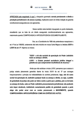 XXX XX XXXXXX
Assessoria Jurídica
___________________________________________________
APRECIADA pelo magistrado “a quo”,APRECIADA pelo magistrado “a quo”, o despacho guerreadoo despacho guerreado cerceia previamente o direito acerceia previamente o direito a
prestação jurisdicional e de acesso à justiça,prestação jurisdicional e de acesso à justiça, implicando assim em direta violação da garantiaimplicando assim em direta violação da garantia
constitucional assegurada aos ora agravantes.constitucional assegurada aos ora agravantes.
Nesse sentido resta também impugnado no ponto destacado,Nesse sentido resta também impugnado no ponto destacado,
ressaltando que se trata de um direito assegurado constitucionalmente aos agravantes,ressaltando que se trata de um direito assegurado constitucionalmente aos agravantes,
maiormente quando COMPROVADAS A HIPOSSUFICIENCIA DOCUMENTALMENTE.maiormente quando COMPROVADAS A HIPOSSUFICIENCIA DOCUMENTALMENTE.
Ora, se a Constituinte de 1988 não pretendesse recepcionar oOra, se a Constituinte de 1988 não pretendesse recepcionar o
art. 4º da Lei 1060/50, certamente não teria incluído em nossa Carta Magna osart. 4º da Lei 1060/50, certamente não teria incluído em nossa Carta Magna os incisos XXXV eincisos XXXV e
LXXIV do art. 5ºLXXIV do art. 5º. Vejamos os incisos:. Vejamos os incisos:
““XXXV - a lei não excluirá da apreciação do Poder JudiciárioXXXV - a lei não excluirá da apreciação do Poder Judiciário
lesão ou ameaça a direito.lesão ou ameaça a direito.
LXXIV - o Estado prestará assistência jurídica integral eLXXIV - o Estado prestará assistência jurídica integral e
gratuita aos que comprovarem insuficiência de recursos.”gratuita aos que comprovarem insuficiência de recursos.”
Ainda que não existisse o inciso LXXIV, pensamos que o acesso àAinda que não existisse o inciso LXXIV, pensamos que o acesso à
justiça estaria plenamente garantido diante do inciso XXXV do art. 5º que consagrajustiça estaria plenamente garantido diante do inciso XXXV do art. 5º que consagra
inequivocamente o princípio da inafastabilidade do controle jurisdicional,inequivocamente o princípio da inafastabilidade do controle jurisdicional, logo, não há comologo, não há como
excluir da apreciação do Judiciário qualquer lesão ou ameaça a direito, ou seja, o pedidoexcluir da apreciação do Judiciário qualquer lesão ou ameaça a direito, ou seja, o pedido
de gratuidade da justiça não pode ser óbice contra a parte que o pleiteia, pois se há lesãode gratuidade da justiça não pode ser óbice contra a parte que o pleiteia, pois se há lesão
ou ameaça de lesão, cabe ao Poder Judiciário pronunciamento jurisdicional, não podendoou ameaça de lesão, cabe ao Poder Judiciário pronunciamento jurisdicional, não podendo
este impor obstáculo, indeferindo sumariamente pedido de gratuidade quando a parteeste impor obstáculo, indeferindo sumariamente pedido de gratuidade quando a parte
alega não poder arcar com as custas processuais e MAIORMENTE, quandoalega não poder arcar com as custas processuais e MAIORMENTE, quando
COMPROVAREM A HIPOSSUFICIÊNCIA COMO NA ESPÉCIE DOS AUTOS.COMPROVAREM A HIPOSSUFICIÊNCIA COMO NA ESPÉCIE DOS AUTOS.
9
 