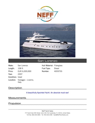 Make:Make: San Lorenzo
Length:Length: 108 ft
Price:Price: EUR 6,000,000
Year:Year: 2007
Condition:Condition: Used
Location:Location: Viareggio – Livorno,
Italy
Hull Material:Hull Material: Fiberglass
Fuel Type:Fuel Type: Diesel
Number:Number: 4059755
San Lorenzo
DescriptionDescription
A beautifully Apointed Yacht. An absolute must see!A beautifully Apointed Yacht. An absolute must see!
MeasurementsMeasurements
PropulsionPropulsion
Neff Yacht Sales
777 South East 20th Street, Suite 100, Fort Lauderdale, FL 33316, United States
Toll-free: 866-440-3836 Tel: 954.530.3348 Sales@NeffYachtSales.com
 