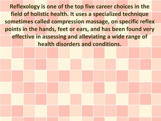 Reflexology is one of the top five career choices in the
  field of holistic health. It uses a specialized technique
sometimes called compression massage, on specific reflex
points in the hands, feet or ears, and has been found very
   effective in assessing and alleviating a wide range of
              health disorders and conditions.
 