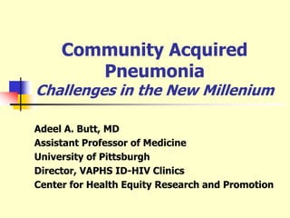 Community Acquired
Pneumonia
Challenges in the New Millenium
Adeel A. Butt, MD
Assistant Professor of Medicine
University of Pittsburgh
Director, VAPHS ID-HIV Clinics
Center for Health Equity Research and Promotion
 