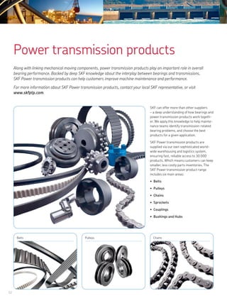 12
Belts Pulleys Chains
Power transmission products
Along with linking mechanical moving components, power transmission products play an important role in overall
bearing performance. Backed by deep SKF knowledge about the interplay between bearings and transmissions,
SKF Power transmission products can help customers improve machine maintenance and performance.
For more information about SKF Power transmission products, contact your local SKF representative, or visit
www.skfptp.com.
SKF can offer more than other suppliers
– a deep understanding of how bearings and
power transmission products work togeth-
er. We apply this knowledge to help mainte-
nance teams identify transmission-related
bearing problems, and choose the best
products for a given application.
SKF Power transmission products are
supplied via our own sophisticated world-
wide warehousing and logistics system,
ensuring fast, reliable access to 30 000
products. Which means customers can keep
smaller, less costly parts inventories. The
SKF Power transmission product range
includes six main areas:
Belts•	
Pulleys•	
Chains•	
Sprockets•	
Couplings•	
Bushings and Hubs•	
 