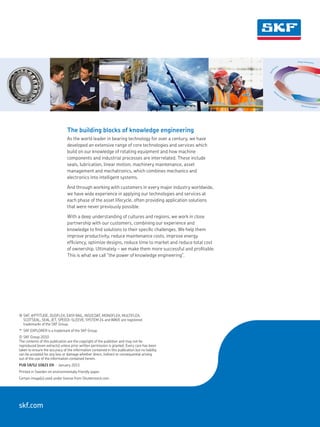 The building blocks of knowledge engineering
As the world leader in bearing technology for over a century, we have
developed an extensive range of core technologies and services which
build on our knowledge of rotating equipment and how machine
components and industrial processes are interrelated. These include
seals, lubrication, linear motion, machinery maintenance, asset
management and mechatronics, which combines mechanics and
electronics into intelligent systems.
And through working with customers in every major industry worldwide,
we have wide experience in applying our technologies and services at
each phase of the asset lifecycle, often providing application solutions
that were never previously possible.
With a deep understanding of cultures and regions, we work in close
partnership with our customers, combining our experience and
knowledge to find solutions to their specific challenges. We help them
improve productivity, reduce maintenance costs, improve energy
efficiency, optimize designs, reduce time to market and reduce total cost
of ownership. Ultimately – we make them more successful and profitable.
This is what we call “the power of knowledge engineering”.
®	SKF, @PTITUDE, DUOFLEX, EASY RAIL, INSOCOAT, MONOFLEX, MULTIFLEX,
SCOTSEAL, SEAL JET, SPEEDI-SLEEVE, SYSTEM 24 and WAVE are registered
trademarks of the SKF Group.
™	 SKF EXPLORER is a trademark of the SKF Group.
©	SKF Group 2010
The contents of this publication are the copyright of the publisher and may not be
reproduced (even extracts) unless prior written permission is granted. Every care has been
taken to ensure the accuracy of the information contained in this publication but no liability
can be accepted for any loss or damage whether direct, indirect or consequential arising
out of the use of the information contained herein.
PUB SR/S2 10821 EN · January 2011
Printed in Sweden on environmentally friendly paper.
Certain image(s) used under license from Shutterstock.com
skf.com
Operate and monitor
M
aintain and repair
Specif
ication
Design and develop
 
