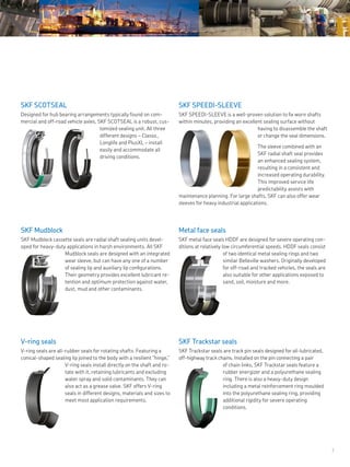7
Metal face seals
SKF metal face seals HDDF are designed for severe operating con-
ditions at relatively low circumferential speeds. HDDF seals consist
of two identical metal sealing rings and two
similar Belleville washers. Originally developed
for off-road and tracked vehicles, the seals are
also suitable for other applications exposed to
sand, soil, moisture and more.
V-ring seals
V-ring seals are all-rubber seals for rotating shafts. Featuring a
conical-shaped sealing lip joined to the body with a resilient “hinge,”
V-ring seals install directly on the shaft and ro-
tate with it, retaining lubricants and excluding
water spray and solid contaminants. They can
also act as a grease valve. SKF offers V-ring
seals in different designs, materials and sizes to
meet most application requirements.
SKF SCOTSEAL
Designed for hub bearing arrangements typically found on com-
mercial and off-road vehicle axles, SKF SCOTSEAL is a robust, cus-
tomized sealing unit. All three
different designs – Classic,
Longlife and PlusXL – install
easily and accommodate all
driving conditions.
SKF SPEEDI-SLEEVE
SKF SPEEDI-SLEEVE is a well-proven solution to fix worn shafts
within minutes, providing an excellent sealing surface without
having to disassemble the shaft
or change the seal dimensions.
The sleeve combined with an
SKF radial shaft seal provides
an enhanced sealing system,
resulting in a consistent and
increased operating durability.
This improved service life
predictability assists with
maintenance planning. For large shafts, SKF can also offer wear
sleeves for heavy industrial applications.
SKF Mudblock
SKF Mudblock cassette seals are radial shaft sealing units devel-
oped for heavy-duty applications in harsh environments. All SKF
Mudblock seals are designed with an integrated
wear sleeve, but can have any one of a number
of sealing lip and auxiliary lip configurations.
Their geometry provides excellent lubricant re-
tention and optimum protection against water,
dust, mud and other contaminants.
SKF Trackstar seals
SKF Trackstar seals are track pin seals designed for oil-lubricated,
off-highway track chains. Installed on the pin connecting a pair
of chain links, SKF Trackstar seals feature a
rubber energizer and a polyurethane sealing
ring. There is also a heavy-duty design
including a metal reinforcement ring moulded
into the polyurethane sealing ring, providing
additional rigidity for severe operating
conditions.
 