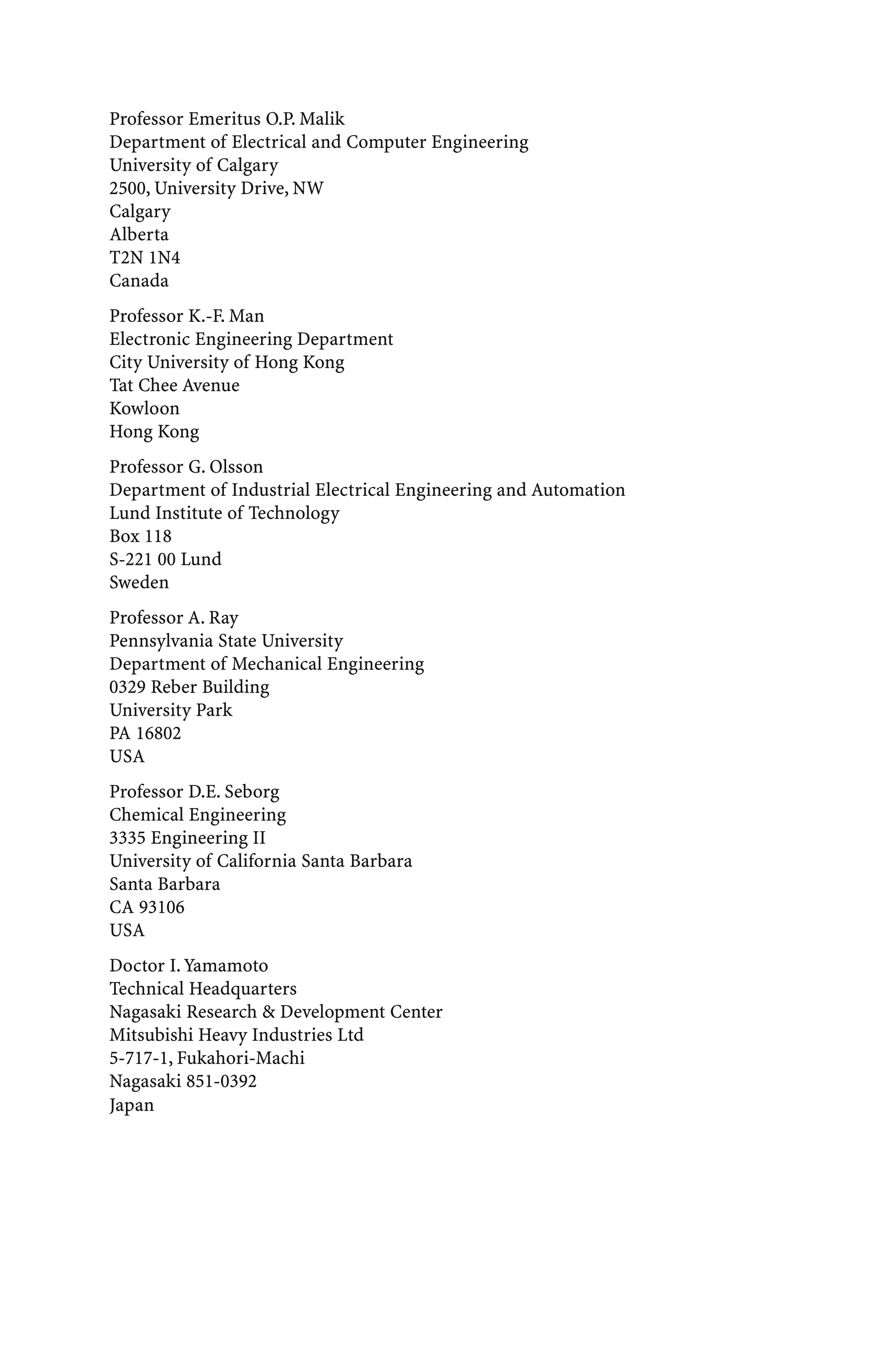 Professor Emeritus O.P. Malik
Department of Electrical and Computer Engineering
University of Calgary
2500, University Drive, NW
Calgary
Alberta
T2N 1N4
Canada
Professor K.-F. Man
Electronic Engineering Department
City University of Hong Kong
Tat Chee Avenue
Kowloon
Hong Kong
Professor G. Olsson
Department of Industrial Electrical Engineering and Automation
Lund Institute of Technology
Box 118
S-221 00 Lund
Sweden
Professor A. Ray
Pennsylvania State University
Department of Mechanical Engineering
0329 Reber Building
University Park
PA 16802
USA
Professor D.E. Seborg
Chemical Engineering
3335 Engineering II
University of California Santa Barbara
Santa Barbara
CA 93106
USA
Doctor I.Yamamoto
Technical Headquarters
Nagasaki Research & Development Center
Mitsubishi Heavy Industries Ltd
5-717-1, Fukahori-Machi
Nagasaki 851-0392
Japan
 