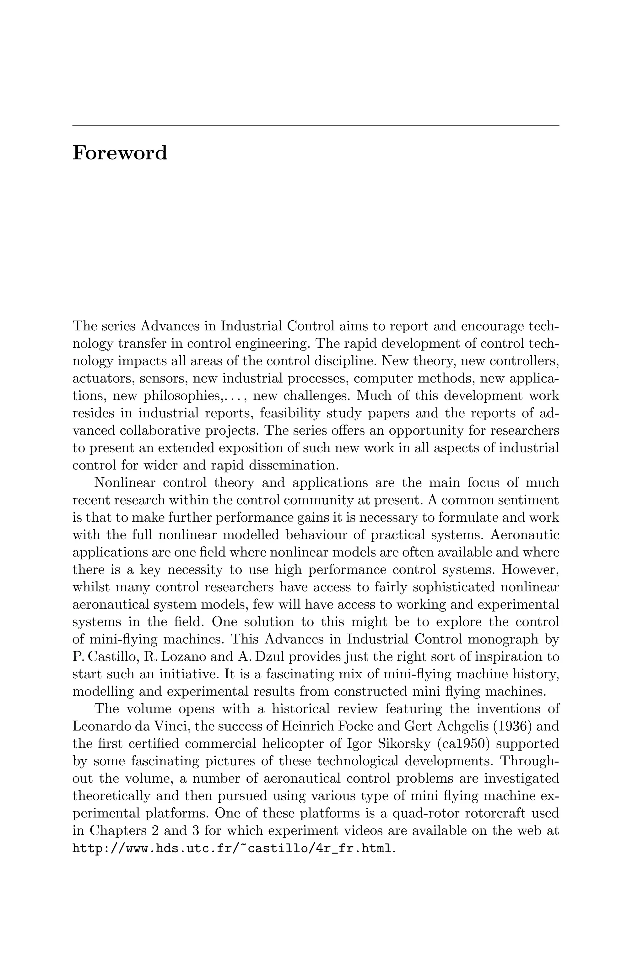 Foreword
The series Advances in Industrial Control aims to report and encourage tech-
nology transfer in control engineering. The rapid development of control tech-
nology impacts all areas of the control discipline. New theory, new controllers,
actuators, sensors, new industrial processes, computer methods, new applica-
tions, new philosophies,. . . , new challenges. Much of this development work
resides in industrial reports, feasibility study papers and the reports of ad-
vanced collaborative projects. The series oﬀers an opportunity for researchers
to present an extended exposition of such new work in all aspects of industrial
control for wider and rapid dissemination.
Nonlinear control theory and applications are the main focus of much
recent research within the control community at present. A common sentiment
is that to make further performance gains it is necessary to formulate and work
with the full nonlinear modelled behaviour of practical systems. Aeronautic
applications are one ﬁeld where nonlinear models are often available and where
there is a key necessity to use high performance control systems. However,
whilst many control researchers have access to fairly sophisticated nonlinear
aeronautical system models, few will have access to working and experimental
systems in the ﬁeld. One solution to this might be to explore the control
of mini-ﬂying machines. This Advances in Industrial Control monograph by
P. Castillo, R. Lozano and A. Dzul provides just the right sort of inspiration to
start such an initiative. It is a fascinating mix of mini-ﬂying machine history,
modelling and experimental results from constructed mini ﬂying machines.
The volume opens with a historical review featuring the inventions of
Leonardo da Vinci, the success of Heinrich Focke and Gert Achgelis (1936) and
the ﬁrst certiﬁed commercial helicopter of Igor Sikorsky (ca1950) supported
by some fascinating pictures of these technological developments. Through-
out the volume, a number of aeronautical control problems are investigated
theoretically and then pursued using various type of mini ﬂying machine ex-
perimental platforms. One of these platforms is a quad-rotor rotorcraft used
in Chapters 2 and 3 for which experiment videos are available on the web at
http://www.hds.utc.fr/˜castillo/4r_fr.html.
 
