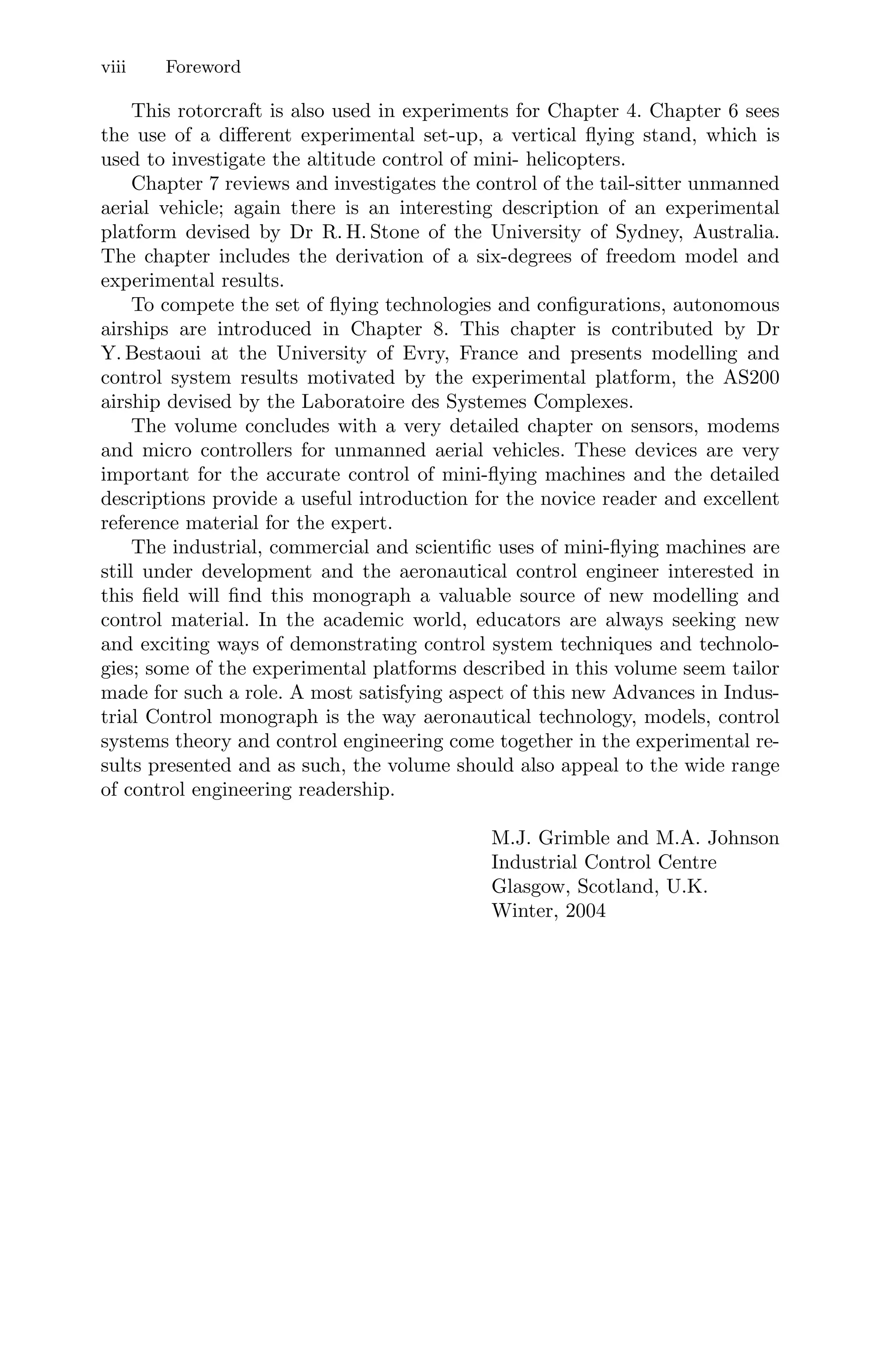 viii Foreword
This rotorcraft is also used in experiments for Chapter 4. Chapter 6 sees
the use of a diﬀerent experimental set-up, a vertical ﬂying stand, which is
used to investigate the altitude control of mini- helicopters.
Chapter 7 reviews and investigates the control of the tail-sitter unmanned
aerial vehicle; again there is an interesting description of an experimental
platform devised by Dr R. H. Stone of the University of Sydney, Australia.
The chapter includes the derivation of a six-degrees of freedom model and
experimental results.
To compete the set of ﬂying technologies and conﬁgurations, autonomous
airships are introduced in Chapter 8. This chapter is contributed by Dr
Y. Bestaoui at the University of Evry, France and presents modelling and
control system results motivated by the experimental platform, the AS200
airship devised by the Laboratoire des Systemes Complexes.
The volume concludes with a very detailed chapter on sensors, modems
and micro controllers for unmanned aerial vehicles. These devices are very
important for the accurate control of mini-ﬂying machines and the detailed
descriptions provide a useful introduction for the novice reader and excellent
reference material for the expert.
The industrial, commercial and scientiﬁc uses of mini-ﬂying machines are
still under development and the aeronautical control engineer interested in
this ﬁeld will ﬁnd this monograph a valuable source of new modelling and
control material. In the academic world, educators are always seeking new
and exciting ways of demonstrating control system techniques and technolo-
gies; some of the experimental platforms described in this volume seem tailor
made for such a role. A most satisfying aspect of this new Advances in Indus-
trial Control monograph is the way aeronautical technology, models, control
systems theory and control engineering come together in the experimental re-
sults presented and as such, the volume should also appeal to the wide range
of control engineering readership.
M.J. Grimble and M.A. Johnson
Industrial Control Centre
Glasgow, Scotland, U.K.
Winter, 2004
 