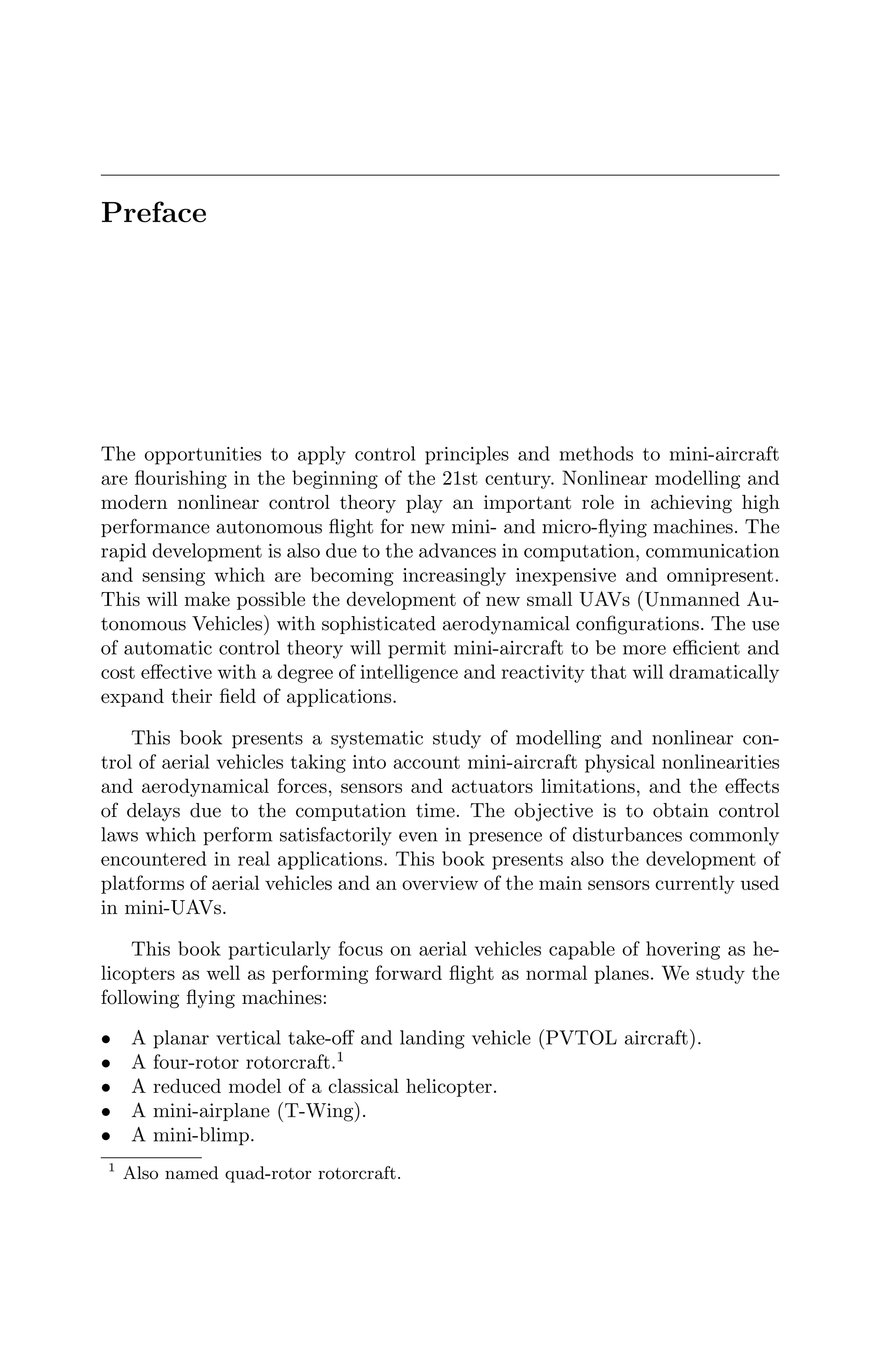 Preface
The opportunities to apply control principles and methods to mini-aircraft
are ﬂourishing in the beginning of the 21st century. Nonlinear modelling and
modern nonlinear control theory play an important role in achieving high
performance autonomous ﬂight for new mini- and micro-ﬂying machines. The
rapid development is also due to the advances in computation, communication
and sensing which are becoming increasingly inexpensive and omnipresent.
This will make possible the development of new small UAVs (Unmanned Au-
tonomous Vehicles) with sophisticated aerodynamical conﬁgurations. The use
of automatic control theory will permit mini-aircraft to be more eﬃcient and
cost eﬀective with a degree of intelligence and reactivity that will dramatically
expand their ﬁeld of applications.
This book presents a systematic study of modelling and nonlinear con-
trol of aerial vehicles taking into account mini-aircraft physical nonlinearities
and aerodynamical forces, sensors and actuators limitations, and the eﬀects
of delays due to the computation time. The objective is to obtain control
laws which perform satisfactorily even in presence of disturbances commonly
encountered in real applications. This book presents also the development of
platforms of aerial vehicles and an overview of the main sensors currently used
in mini-UAVs.
This book particularly focus on aerial vehicles capable of hovering as he-
licopters as well as performing forward ﬂight as normal planes. We study the
following ﬂying machines:
• A planar vertical take-oﬀ and landing vehicle (PVTOL aircraft).
• A four-rotor rotorcraft.1
• A reduced model of a classical helicopter.
• A mini-airplane (T-Wing).
• A mini-blimp.
1
Also named quad-rotor rotorcraft.
 