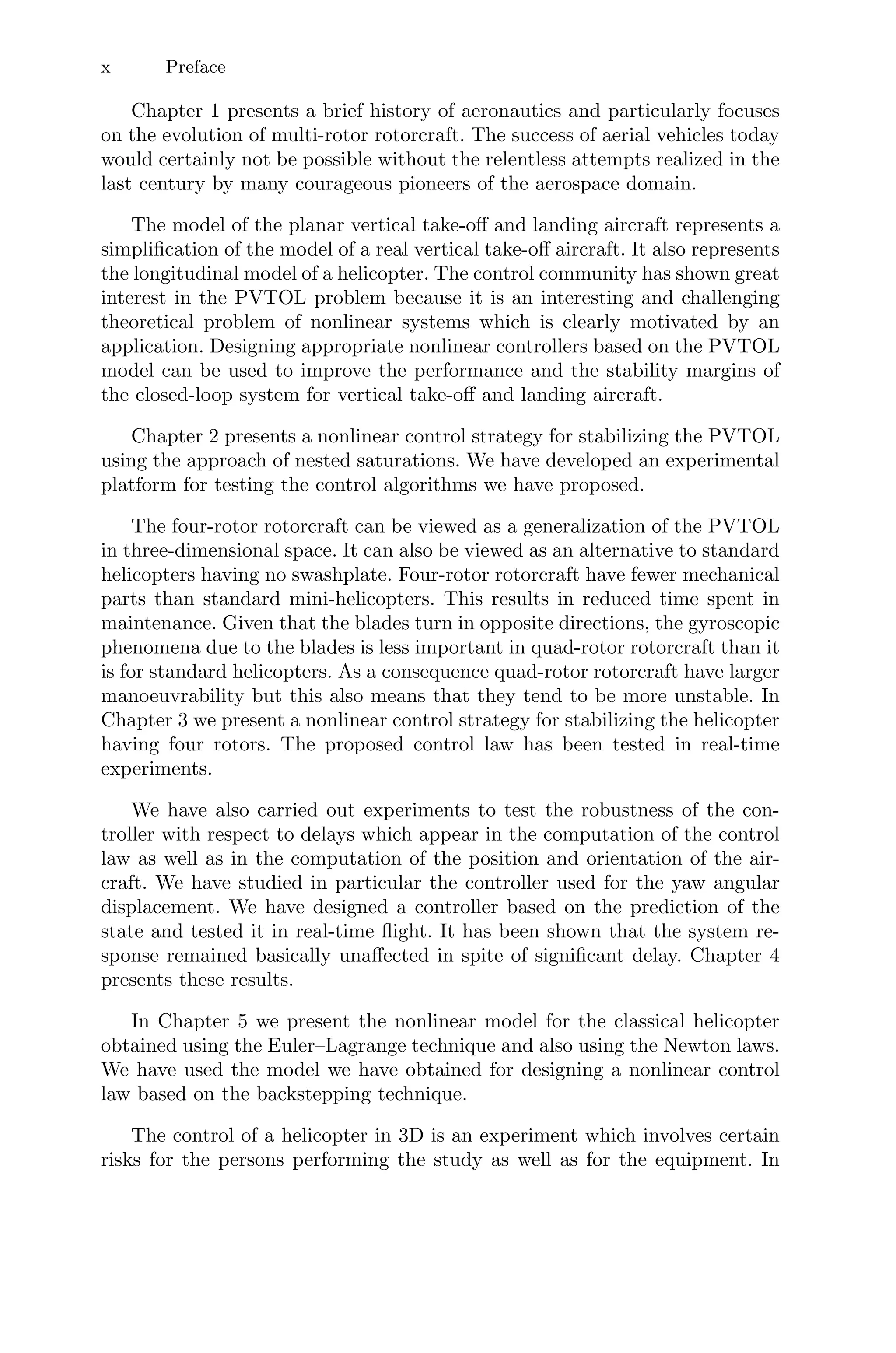 x Preface
Chapter 1 presents a brief history of aeronautics and particularly focuses
on the evolution of multi-rotor rotorcraft. The success of aerial vehicles today
would certainly not be possible without the relentless attempts realized in the
last century by many courageous pioneers of the aerospace domain.
The model of the planar vertical take-oﬀ and landing aircraft represents a
simpliﬁcation of the model of a real vertical take-oﬀ aircraft. It also represents
the longitudinal model of a helicopter. The control community has shown great
interest in the PVTOL problem because it is an interesting and challenging
theoretical problem of nonlinear systems which is clearly motivated by an
application. Designing appropriate nonlinear controllers based on the PVTOL
model can be used to improve the performance and the stability margins of
the closed-loop system for vertical take-oﬀ and landing aircraft.
Chapter 2 presents a nonlinear control strategy for stabilizing the PVTOL
using the approach of nested saturations. We have developed an experimental
platform for testing the control algorithms we have proposed.
The four-rotor rotorcraft can be viewed as a generalization of the PVTOL
in three-dimensional space. It can also be viewed as an alternative to standard
helicopters having no swashplate. Four-rotor rotorcraft have fewer mechanical
parts than standard mini-helicopters. This results in reduced time spent in
maintenance. Given that the blades turn in opposite directions, the gyroscopic
phenomena due to the blades is less important in quad-rotor rotorcraft than it
is for standard helicopters. As a consequence quad-rotor rotorcraft have larger
manoeuvrability but this also means that they tend to be more unstable. In
Chapter 3 we present a nonlinear control strategy for stabilizing the helicopter
having four rotors. The proposed control law has been tested in real-time
experiments.
We have also carried out experiments to test the robustness of the con-
troller with respect to delays which appear in the computation of the control
law as well as in the computation of the position and orientation of the air-
craft. We have studied in particular the controller used for the yaw angular
displacement. We have designed a controller based on the prediction of the
state and tested it in real-time ﬂight. It has been shown that the system re-
sponse remained basically unaﬀected in spite of signiﬁcant delay. Chapter 4
presents these results.
In Chapter 5 we present the nonlinear model for the classical helicopter
obtained using the Euler–Lagrange technique and also using the Newton laws.
We have used the model we have obtained for designing a nonlinear control
law based on the backstepping technique.
The control of a helicopter in 3D is an experiment which involves certain
risks for the persons performing the study as well as for the equipment. In
 