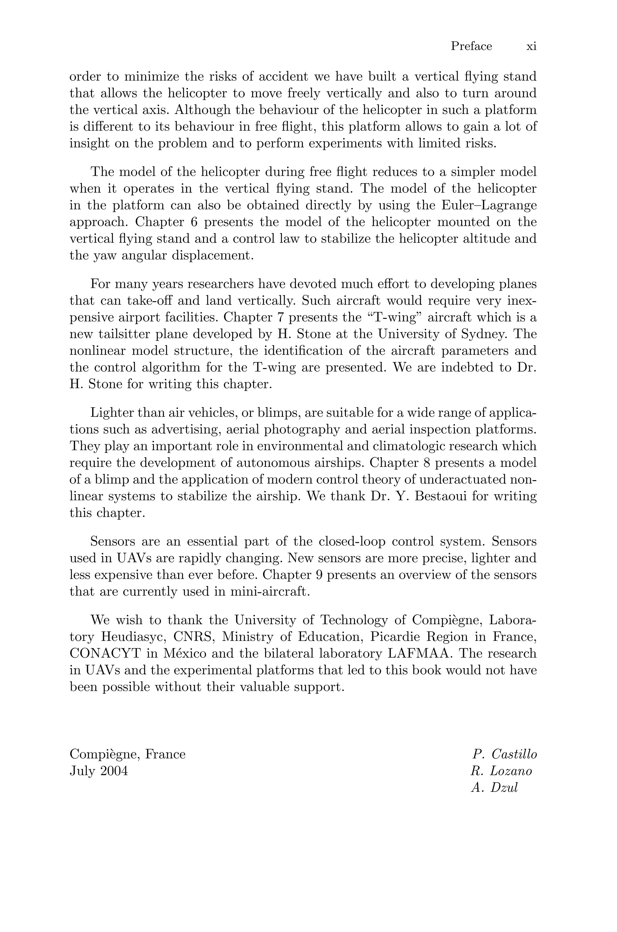Preface xi
order to minimize the risks of accident we have built a vertical ﬂying stand
that allows the helicopter to move freely vertically and also to turn around
the vertical axis. Although the behaviour of the helicopter in such a platform
is diﬀerent to its behaviour in free ﬂight, this platform allows to gain a lot of
insight on the problem and to perform experiments with limited risks.
The model of the helicopter during free ﬂight reduces to a simpler model
when it operates in the vertical ﬂying stand. The model of the helicopter
in the platform can also be obtained directly by using the Euler–Lagrange
approach. Chapter 6 presents the model of the helicopter mounted on the
vertical ﬂying stand and a control law to stabilize the helicopter altitude and
the yaw angular displacement.
For many years researchers have devoted much eﬀort to developing planes
that can take-oﬀ and land vertically. Such aircraft would require very inex-
pensive airport facilities. Chapter 7 presents the “T-wing” aircraft which is a
new tailsitter plane developed by H. Stone at the University of Sydney. The
nonlinear model structure, the identiﬁcation of the aircraft parameters and
the control algorithm for the T-wing are presented. We are indebted to Dr.
H. Stone for writing this chapter.
Lighter than air vehicles, or blimps, are suitable for a wide range of applica-
tions such as advertising, aerial photography and aerial inspection platforms.
They play an important role in environmental and climatologic research which
require the development of autonomous airships. Chapter 8 presents a model
of a blimp and the application of modern control theory of underactuated non-
linear systems to stabilize the airship. We thank Dr. Y. Bestaoui for writing
this chapter.
Sensors are an essential part of the closed-loop control system. Sensors
used in UAVs are rapidly changing. New sensors are more precise, lighter and
less expensive than ever before. Chapter 9 presents an overview of the sensors
that are currently used in mini-aircraft.
We wish to thank the University of Technology of Compiègne, Labora-
tory Heudiasyc, CNRS, Ministry of Education, Picardie Region in France,
CONACYT in México and the bilateral laboratory LAFMAA. The research
in UAVs and the experimental platforms that led to this book would not have
been possible without their valuable support.
Compiègne, France P. Castillo
July 2004 R. Lozano
A. Dzul
 