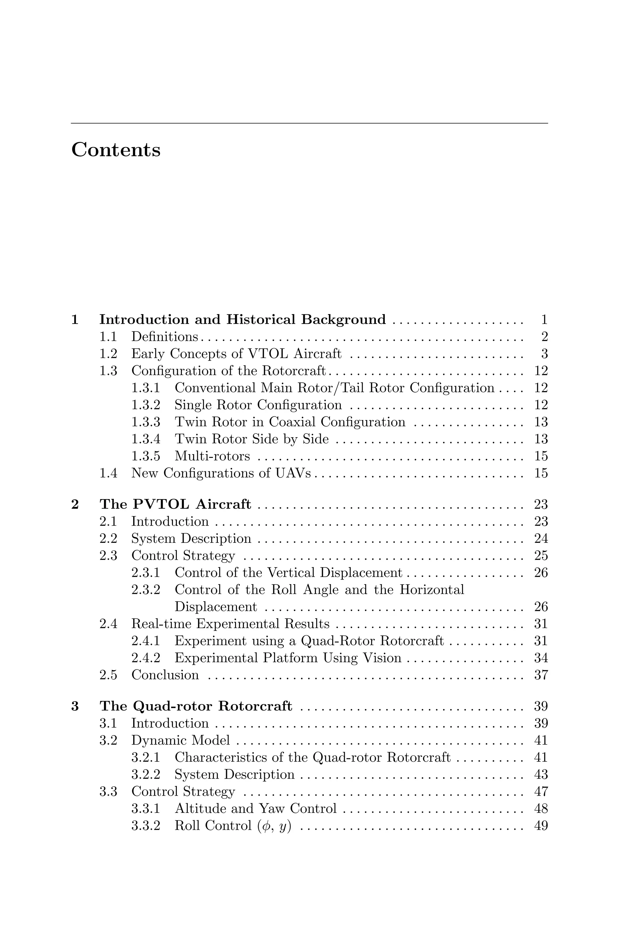 Contents
1 Introduction and Historical Background . . . . . . . . . . . . . . . . . . . 1
1.1 Deﬁnitions. . . . . . . . . . . . . . . . . . . . . . . . . . . . . . . . . . . . . . . . . . . . . . 2
1.2 Early Concepts of VTOL Aircraft . . . . . . . . . . . . . . . . . . . . . . . . . 3
1.3 Conﬁguration of the Rotorcraft. . . . . . . . . . . . . . . . . . . . . . . . . . . . 12
1.3.1 Conventional Main Rotor/Tail Rotor Conﬁguration . . . . 12
1.3.2 Single Rotor Conﬁguration . . . . . . . . . . . . . . . . . . . . . . . . . 12
1.3.3 Twin Rotor in Coaxial Conﬁguration . . . . . . . . . . . . . . . . 13
1.3.4 Twin Rotor Side by Side . . . . . . . . . . . . . . . . . . . . . . . . . . . 13
1.3.5 Multi-rotors . . . . . . . . . . . . . . . . . . . . . . . . . . . . . . . . . . . . . . 15
1.4 New Conﬁgurations of UAVs . . . . . . . . . . . . . . . . . . . . . . . . . . . . . . 15
2 The PVTOL Aircraft . . . . . . . . . . . . . . . . . . . . . . . . . . . . . . . . . . . . . . 23
2.1 Introduction . . . . . . . . . . . . . . . . . . . . . . . . . . . . . . . . . . . . . . . . . . . . 23
2.2 System Description . . . . . . . . . . . . . . . . . . . . . . . . . . . . . . . . . . . . . . 24
2.3 Control Strategy . . . . . . . . . . . . . . . . . . . . . . . . . . . . . . . . . . . . . . . . 25
2.3.1 Control of the Vertical Displacement . . . . . . . . . . . . . . . . . 26
2.3.2 Control of the Roll Angle and the Horizontal
Displacement . . . . . . . . . . . . . . . . . . . . . . . . . . . . . . . . . . . . . 26
2.4 Real-time Experimental Results . . . . . . . . . . . . . . . . . . . . . . . . . . . 31
2.4.1 Experiment using a Quad-Rotor Rotorcraft . . . . . . . . . . . 31
2.4.2 Experimental Platform Using Vision . . . . . . . . . . . . . . . . . 34
2.5 Conclusion . . . . . . . . . . . . . . . . . . . . . . . . . . . . . . . . . . . . . . . . . . . . . 37
3 The Quad-rotor Rotorcraft . . . . . . . . . . . . . . . . . . . . . . . . . . . . . . . . 39
3.1 Introduction . . . . . . . . . . . . . . . . . . . . . . . . . . . . . . . . . . . . . . . . . . . . 39
3.2 Dynamic Model . . . . . . . . . . . . . . . . . . . . . . . . . . . . . . . . . . . . . . . . . 41
3.2.1 Characteristics of the Quad-rotor Rotorcraft . . . . . . . . . . 41
3.2.2 System Description . . . . . . . . . . . . . . . . . . . . . . . . . . . . . . . . 43
3.3 Control Strategy . . . . . . . . . . . . . . . . . . . . . . . . . . . . . . . . . . . . . . . . 47
3.3.1 Altitude and Yaw Control . . . . . . . . . . . . . . . . . . . . . . . . . . 48
3.3.2 Roll Control (φ, y) . . . . . . . . . . . . . . . . . . . . . . . . . . . . . . . . 49
 
