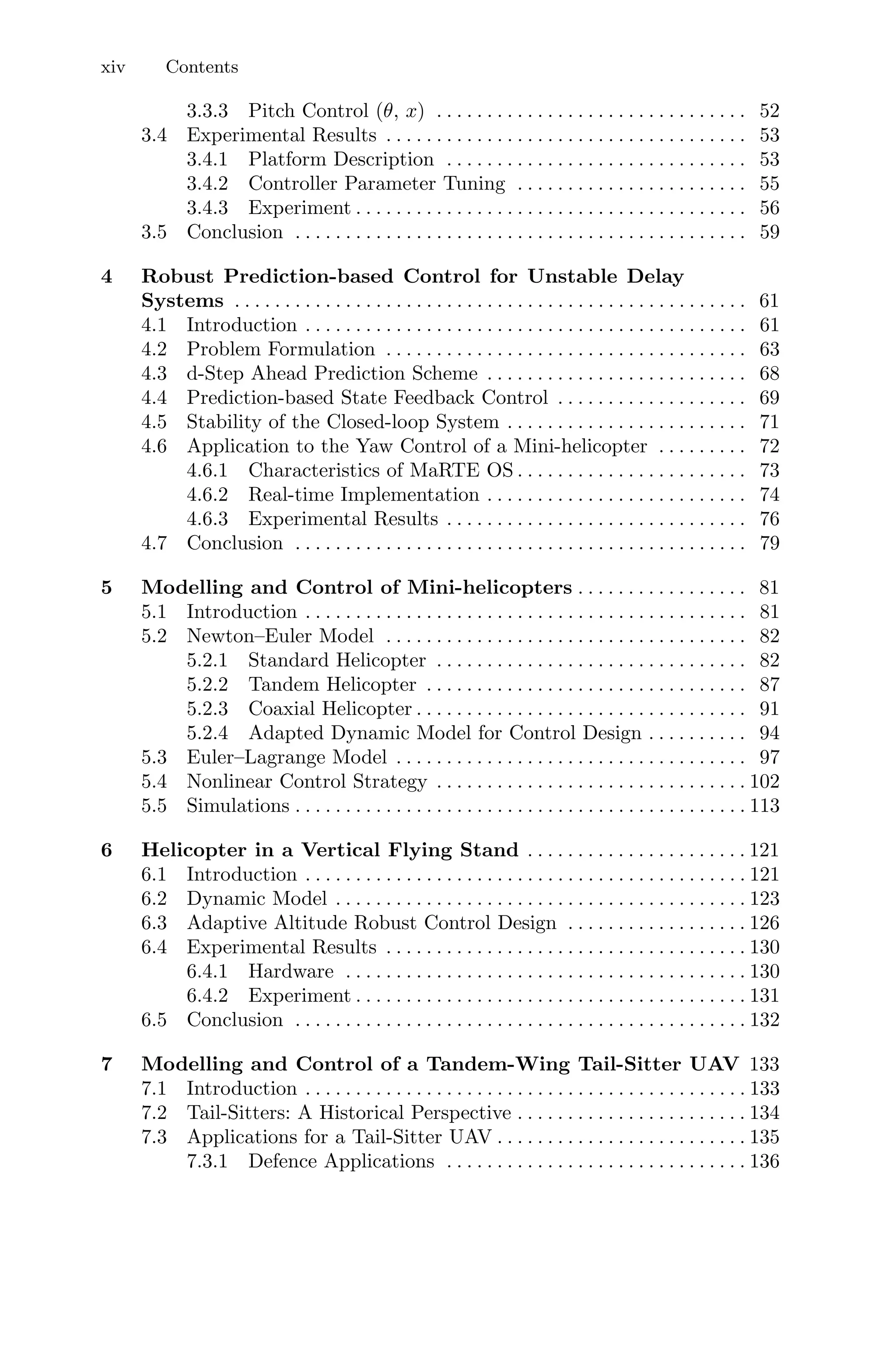 xiv Contents
3.3.3 Pitch Control (θ, x) . . . . . . . . . . . . . . . . . . . . . . . . . . . . . . . 52
3.4 Experimental Results . . . . . . . . . . . . . . . . . . . . . . . . . . . . . . . . . . . . 53
3.4.1 Platform Description . . . . . . . . . . . . . . . . . . . . . . . . . . . . . . 53
3.4.2 Controller Parameter Tuning . . . . . . . . . . . . . . . . . . . . . . . 55
3.4.3 Experiment . . . . . . . . . . . . . . . . . . . . . . . . . . . . . . . . . . . . . . . 56
3.5 Conclusion . . . . . . . . . . . . . . . . . . . . . . . . . . . . . . . . . . . . . . . . . . . . . 59
4 Robust Prediction-based Control for Unstable Delay
Systems . . . . . . . . . . . . . . . . . . . . . . . . . . . . . . . . . . . . . . . . . . . . . . . . . . . 61
4.1 Introduction . . . . . . . . . . . . . . . . . . . . . . . . . . . . . . . . . . . . . . . . . . . . 61
4.2 Problem Formulation . . . . . . . . . . . . . . . . . . . . . . . . . . . . . . . . . . . . 63
4.3 d-Step Ahead Prediction Scheme . . . . . . . . . . . . . . . . . . . . . . . . . . 68
4.4 Prediction-based State Feedback Control . . . . . . . . . . . . . . . . . . . 69
4.5 Stability of the Closed-loop System . . . . . . . . . . . . . . . . . . . . . . . . 71
4.6 Application to the Yaw Control of a Mini-helicopter . . . . . . . . . 72
4.6.1 Characteristics of MaRTE OS . . . . . . . . . . . . . . . . . . . . . . . 73
4.6.2 Real-time Implementation . . . . . . . . . . . . . . . . . . . . . . . . . . 74
4.6.3 Experimental Results . . . . . . . . . . . . . . . . . . . . . . . . . . . . . . 76
4.7 Conclusion . . . . . . . . . . . . . . . . . . . . . . . . . . . . . . . . . . . . . . . . . . . . . 79
5 Modelling and Control of Mini-helicopters . . . . . . . . . . . . . . . . . 81
5.1 Introduction . . . . . . . . . . . . . . . . . . . . . . . . . . . . . . . . . . . . . . . . . . . . 81
5.2 Newton–Euler Model . . . . . . . . . . . . . . . . . . . . . . . . . . . . . . . . . . . . 82
5.2.1 Standard Helicopter . . . . . . . . . . . . . . . . . . . . . . . . . . . . . . . 82
5.2.2 Tandem Helicopter . . . . . . . . . . . . . . . . . . . . . . . . . . . . . . . . 87
5.2.3 Coaxial Helicopter . . . . . . . . . . . . . . . . . . . . . . . . . . . . . . . . . 91
5.2.4 Adapted Dynamic Model for Control Design . . . . . . . . . . 94
5.3 Euler–Lagrange Model . . . . . . . . . . . . . . . . . . . . . . . . . . . . . . . . . . . 97
5.4 Nonlinear Control Strategy . . . . . . . . . . . . . . . . . . . . . . . . . . . . . . . 102
5.5 Simulations . . . . . . . . . . . . . . . . . . . . . . . . . . . . . . . . . . . . . . . . . . . . . 113
6 Helicopter in a Vertical Flying Stand . . . . . . . . . . . . . . . . . . . . . . 121
6.1 Introduction . . . . . . . . . . . . . . . . . . . . . . . . . . . . . . . . . . . . . . . . . . . . 121
6.2 Dynamic Model . . . . . . . . . . . . . . . . . . . . . . . . . . . . . . . . . . . . . . . . . 123
6.3 Adaptive Altitude Robust Control Design . . . . . . . . . . . . . . . . . . 126
6.4 Experimental Results . . . . . . . . . . . . . . . . . . . . . . . . . . . . . . . . . . . . 130
6.4.1 Hardware . . . . . . . . . . . . . . . . . . . . . . . . . . . . . . . . . . . . . . . . 130
6.4.2 Experiment . . . . . . . . . . . . . . . . . . . . . . . . . . . . . . . . . . . . . . . 131
6.5 Conclusion . . . . . . . . . . . . . . . . . . . . . . . . . . . . . . . . . . . . . . . . . . . . . 132
7 Modelling and Control of a Tandem-Wing Tail-Sitter UAV 133
7.1 Introduction . . . . . . . . . . . . . . . . . . . . . . . . . . . . . . . . . . . . . . . . . . . . 133
7.2 Tail-Sitters: A Historical Perspective . . . . . . . . . . . . . . . . . . . . . . . 134
7.3 Applications for a Tail-Sitter UAV . . . . . . . . . . . . . . . . . . . . . . . . . 135
7.3.1 Defence Applications . . . . . . . . . . . . . . . . . . . . . . . . . . . . . . 136
 