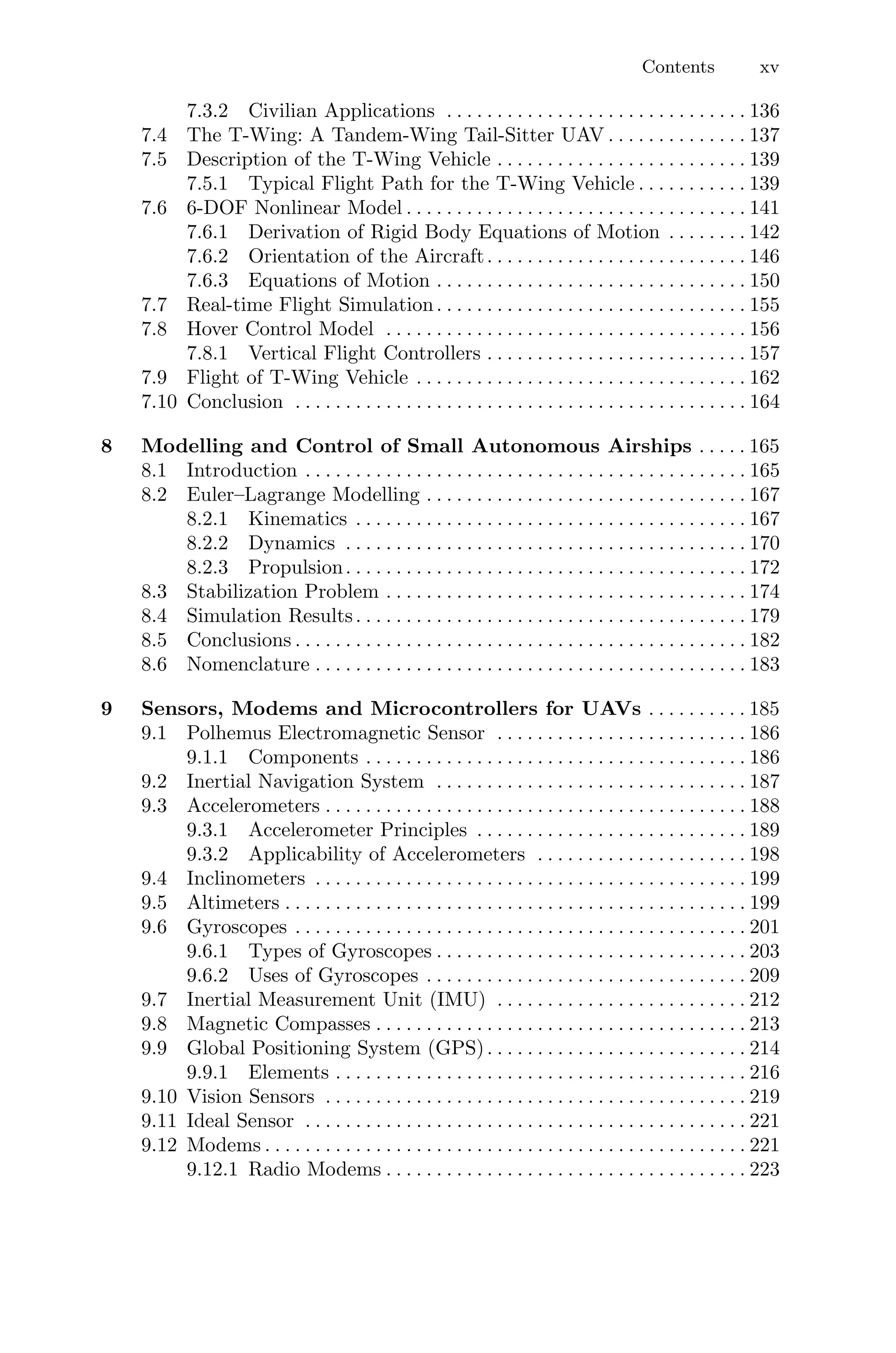 Contents xv
7.3.2 Civilian Applications . . . . . . . . . . . . . . . . . . . . . . . . . . . . . . 136
7.4 The T-Wing: A Tandem-Wing Tail-Sitter UAV . . . . . . . . . . . . . . 137
7.5 Description of the T-Wing Vehicle . . . . . . . . . . . . . . . . . . . . . . . . . 139
7.5.1 Typical Flight Path for the T-Wing Vehicle . . . . . . . . . . . 139
7.6 6-DOF Nonlinear Model . . . . . . . . . . . . . . . . . . . . . . . . . . . . . . . . . . 141
7.6.1 Derivation of Rigid Body Equations of Motion . . . . . . . . 142
7.6.2 Orientation of the Aircraft. . . . . . . . . . . . . . . . . . . . . . . . . . 146
7.6.3 Equations of Motion . . . . . . . . . . . . . . . . . . . . . . . . . . . . . . . 150
7.7 Real-time Flight Simulation. . . . . . . . . . . . . . . . . . . . . . . . . . . . . . . 155
7.8 Hover Control Model . . . . . . . . . . . . . . . . . . . . . . . . . . . . . . . . . . . . 156
7.8.1 Vertical Flight Controllers . . . . . . . . . . . . . . . . . . . . . . . . . . 157
7.9 Flight of T-Wing Vehicle . . . . . . . . . . . . . . . . . . . . . . . . . . . . . . . . . 162
7.10 Conclusion . . . . . . . . . . . . . . . . . . . . . . . . . . . . . . . . . . . . . . . . . . . . . 164
8 Modelling and Control of Small Autonomous Airships . . . . . 165
8.1 Introduction . . . . . . . . . . . . . . . . . . . . . . . . . . . . . . . . . . . . . . . . . . . . 165
8.2 Euler–Lagrange Modelling . . . . . . . . . . . . . . . . . . . . . . . . . . . . . . . . 167
8.2.1 Kinematics . . . . . . . . . . . . . . . . . . . . . . . . . . . . . . . . . . . . . . . 167
8.2.2 Dynamics . . . . . . . . . . . . . . . . . . . . . . . . . . . . . . . . . . . . . . . . 170
8.2.3 Propulsion. . . . . . . . . . . . . . . . . . . . . . . . . . . . . . . . . . . . . . . . 172
8.3 Stabilization Problem . . . . . . . . . . . . . . . . . . . . . . . . . . . . . . . . . . . . 174
8.4 Simulation Results. . . . . . . . . . . . . . . . . . . . . . . . . . . . . . . . . . . . . . . 179
8.5 Conclusions . . . . . . . . . . . . . . . . . . . . . . . . . . . . . . . . . . . . . . . . . . . . . 182
8.6 Nomenclature . . . . . . . . . . . . . . . . . . . . . . . . . . . . . . . . . . . . . . . . . . . 183
9 Sensors, Modems and Microcontrollers for UAVs . . . . . . . . . . 185
9.1 Polhemus Electromagnetic Sensor . . . . . . . . . . . . . . . . . . . . . . . . . 186
9.1.1 Components . . . . . . . . . . . . . . . . . . . . . . . . . . . . . . . . . . . . . . 186
9.2 Inertial Navigation System . . . . . . . . . . . . . . . . . . . . . . . . . . . . . . . 187
9.3 Accelerometers . . . . . . . . . . . . . . . . . . . . . . . . . . . . . . . . . . . . . . . . . . 188
9.3.1 Accelerometer Principles . . . . . . . . . . . . . . . . . . . . . . . . . . . 189
9.3.2 Applicability of Accelerometers . . . . . . . . . . . . . . . . . . . . . 198
9.4 Inclinometers . . . . . . . . . . . . . . . . . . . . . . . . . . . . . . . . . . . . . . . . . . . 199
9.5 Altimeters . . . . . . . . . . . . . . . . . . . . . . . . . . . . . . . . . . . . . . . . . . . . . . 199
9.6 Gyroscopes . . . . . . . . . . . . . . . . . . . . . . . . . . . . . . . . . . . . . . . . . . . . . 201
9.6.1 Types of Gyroscopes . . . . . . . . . . . . . . . . . . . . . . . . . . . . . . . 203
9.6.2 Uses of Gyroscopes . . . . . . . . . . . . . . . . . . . . . . . . . . . . . . . . 209
9.7 Inertial Measurement Unit (IMU) . . . . . . . . . . . . . . . . . . . . . . . . . 212
9.8 Magnetic Compasses . . . . . . . . . . . . . . . . . . . . . . . . . . . . . . . . . . . . . 213
9.9 Global Positioning System (GPS). . . . . . . . . . . . . . . . . . . . . . . . . . 214
9.9.1 Elements . . . . . . . . . . . . . . . . . . . . . . . . . . . . . . . . . . . . . . . . . 216
9.10 Vision Sensors . . . . . . . . . . . . . . . . . . . . . . . . . . . . . . . . . . . . . . . . . . 219
9.11 Ideal Sensor . . . . . . . . . . . . . . . . . . . . . . . . . . . . . . . . . . . . . . . . . . . . 221
9.12 Modems . . . . . . . . . . . . . . . . . . . . . . . . . . . . . . . . . . . . . . . . . . . . . . . . 221
9.12.1 Radio Modems . . . . . . . . . . . . . . . . . . . . . . . . . . . . . . . . . . . . 223
 