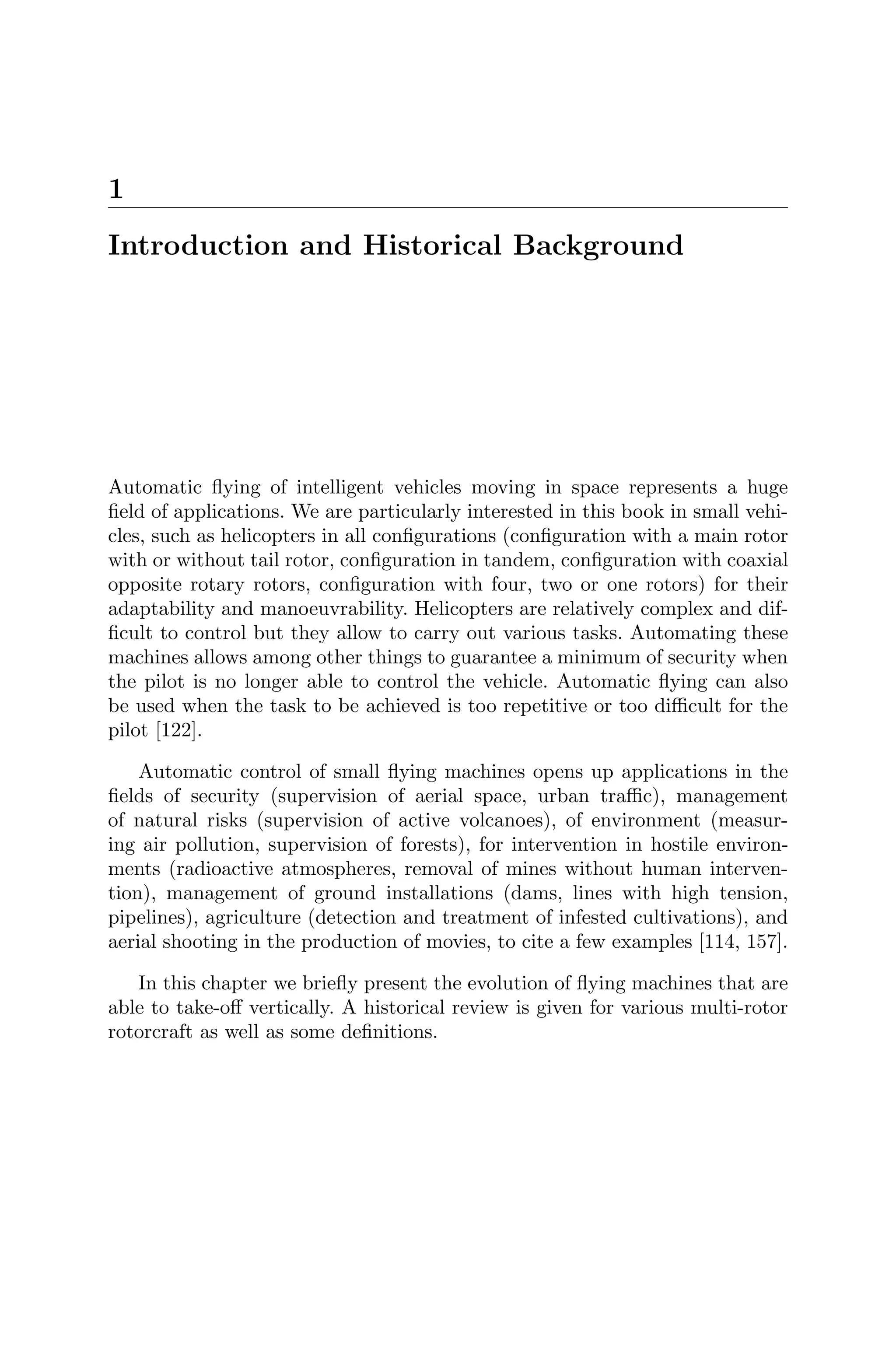 1
Introduction and Historical Background
Automatic ﬂying of intelligent vehicles moving in space represents a huge
ﬁeld of applications. We are particularly interested in this book in small vehi-
cles, such as helicopters in all conﬁgurations (conﬁguration with a main rotor
with or without tail rotor, conﬁguration in tandem, conﬁguration with coaxial
opposite rotary rotors, conﬁguration with four, two or one rotors) for their
adaptability and manoeuvrability. Helicopters are relatively complex and dif-
ﬁcult to control but they allow to carry out various tasks. Automating these
machines allows among other things to guarantee a minimum of security when
the pilot is no longer able to control the vehicle. Automatic ﬂying can also
be used when the task to be achieved is too repetitive or too diﬃcult for the
pilot [122].
Automatic control of small ﬂying machines opens up applications in the
ﬁelds of security (supervision of aerial space, urban traﬃc), management
of natural risks (supervision of active volcanoes), of environment (measur-
ing air pollution, supervision of forests), for intervention in hostile environ-
ments (radioactive atmospheres, removal of mines without human interven-
tion), management of ground installations (dams, lines with high tension,
pipelines), agriculture (detection and treatment of infested cultivations), and
aerial shooting in the production of movies, to cite a few examples [114, 157].
In this chapter we brieﬂy present the evolution of ﬂying machines that are
able to take-oﬀ vertically. A historical review is given for various multi-rotor
rotorcraft as well as some deﬁnitions.
 