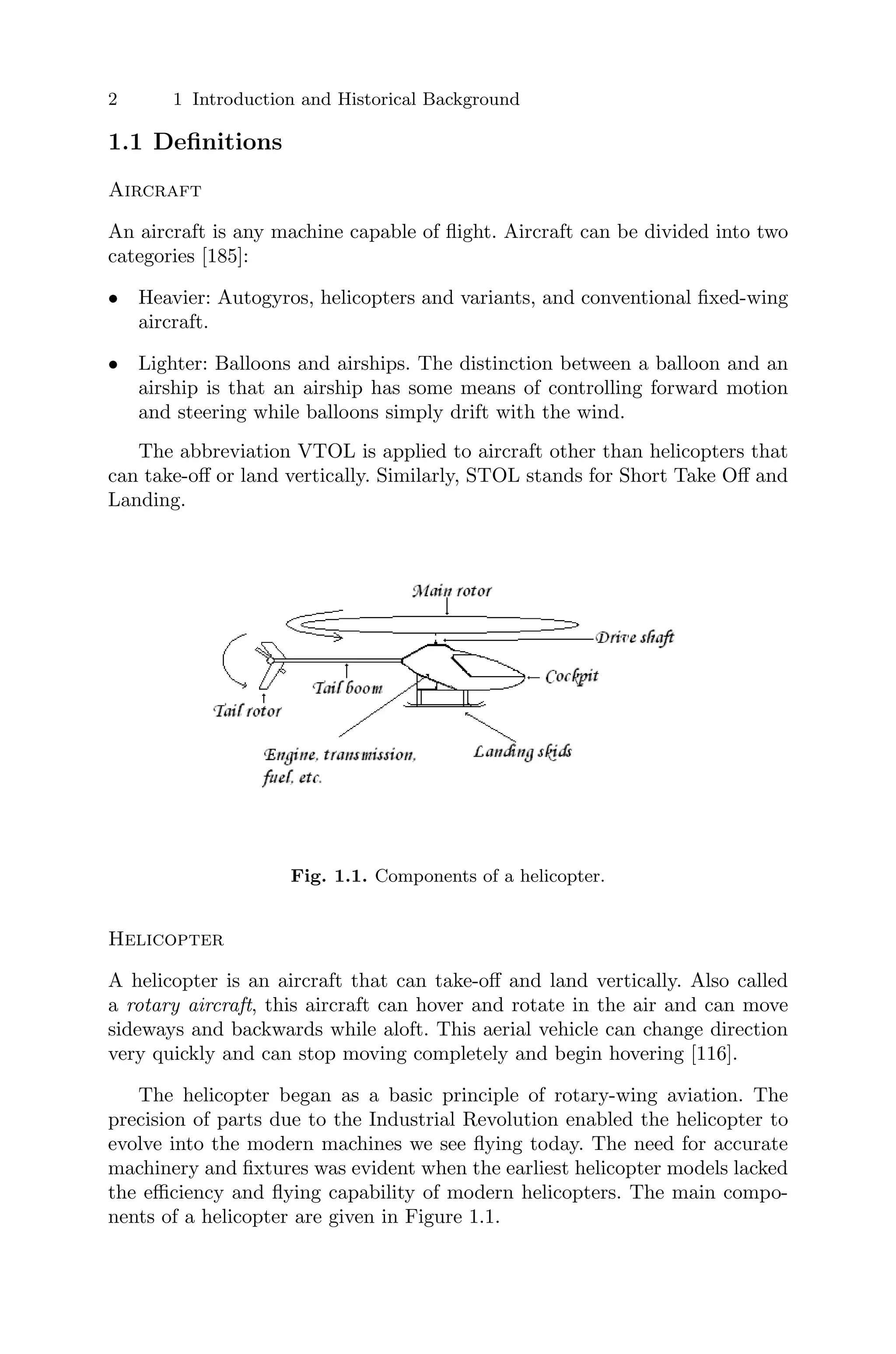 2 1 Introduction and Historical Background
1.1 Deﬁnitions
Aircraft
An aircraft is any machine capable of ﬂight. Aircraft can be divided into two
categories [185]:
• Heavier: Autogyros, helicopters and variants, and conventional ﬁxed-wing
aircraft.
• Lighter: Balloons and airships. The distinction between a balloon and an
airship is that an airship has some means of controlling forward motion
and steering while balloons simply drift with the wind.
The abbreviation VTOL is applied to aircraft other than helicopters that
can take-oﬀ or land vertically. Similarly, STOL stands for Short Take Oﬀ and
Landing.
Fig. 1.1. Components of a helicopter.
Helicopter
A helicopter is an aircraft that can take-oﬀ and land vertically. Also called
a rotary aircraft, this aircraft can hover and rotate in the air and can move
sideways and backwards while aloft. This aerial vehicle can change direction
very quickly and can stop moving completely and begin hovering [116].
The helicopter began as a basic principle of rotary-wing aviation. The
precision of parts due to the Industrial Revolution enabled the helicopter to
evolve into the modern machines we see ﬂying today. The need for accurate
machinery and ﬁxtures was evident when the earliest helicopter models lacked
the eﬃciency and ﬂying capability of modern helicopters. The main compo-
nents of a helicopter are given in Figure 1.1.
 