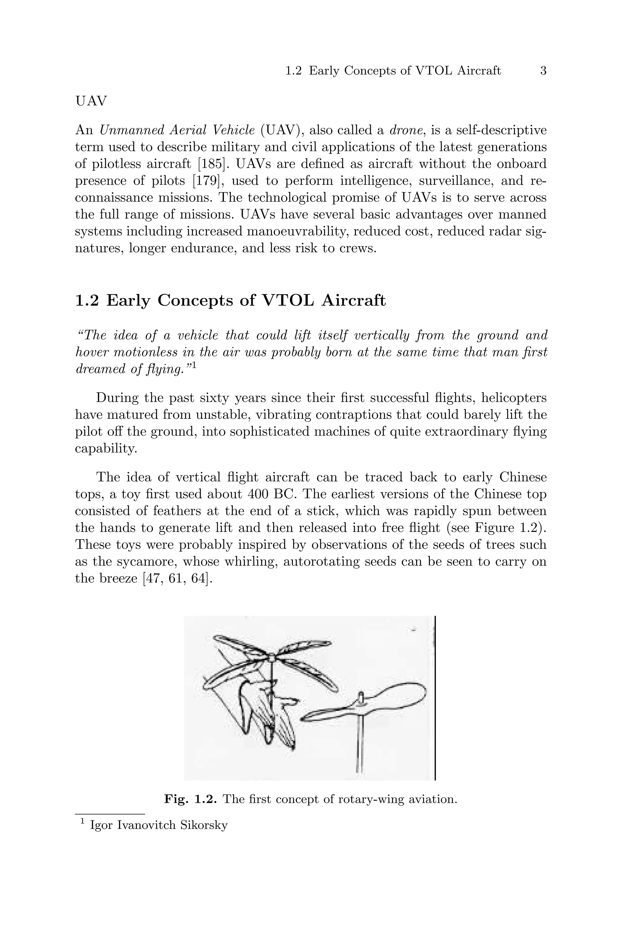 1.2 Early Concepts of VTOL Aircraft 3
UAV
An Unmanned Aerial Vehicle (UAV), also called a drone, is a self-descriptive
term used to describe military and civil applications of the latest generations
of pilotless aircraft [185]. UAVs are deﬁned as aircraft without the onboard
presence of pilots [179], used to perform intelligence, surveillance, and re-
connaissance missions. The technological promise of UAVs is to serve across
the full range of missions. UAVs have several basic advantages over manned
systems including increased manoeuvrability, reduced cost, reduced radar sig-
natures, longer endurance, and less risk to crews.
1.2 Early Concepts of VTOL Aircraft
“The idea of a vehicle that could lift itself vertically from the ground and
hover motionless in the air was probably born at the same time that man ﬁrst
dreamed of ﬂying.”1
During the past sixty years since their ﬁrst successful ﬂights, helicopters
have matured from unstable, vibrating contraptions that could barely lift the
pilot oﬀ the ground, into sophisticated machines of quite extraordinary ﬂying
capability.
The idea of vertical ﬂight aircraft can be traced back to early Chinese
tops, a toy ﬁrst used about 400 BC. The earliest versions of the Chinese top
consisted of feathers at the end of a stick, which was rapidly spun between
the hands to generate lift and then released into free ﬂight (see Figure 1.2).
These toys were probably inspired by observations of the seeds of trees such
as the sycamore, whose whirling, autorotating seeds can be seen to carry on
the breeze [47, 61, 64].
Fig. 1.2. The ﬁrst concept of rotary-wing aviation.
1
Igor Ivanovitch Sikorsky
 