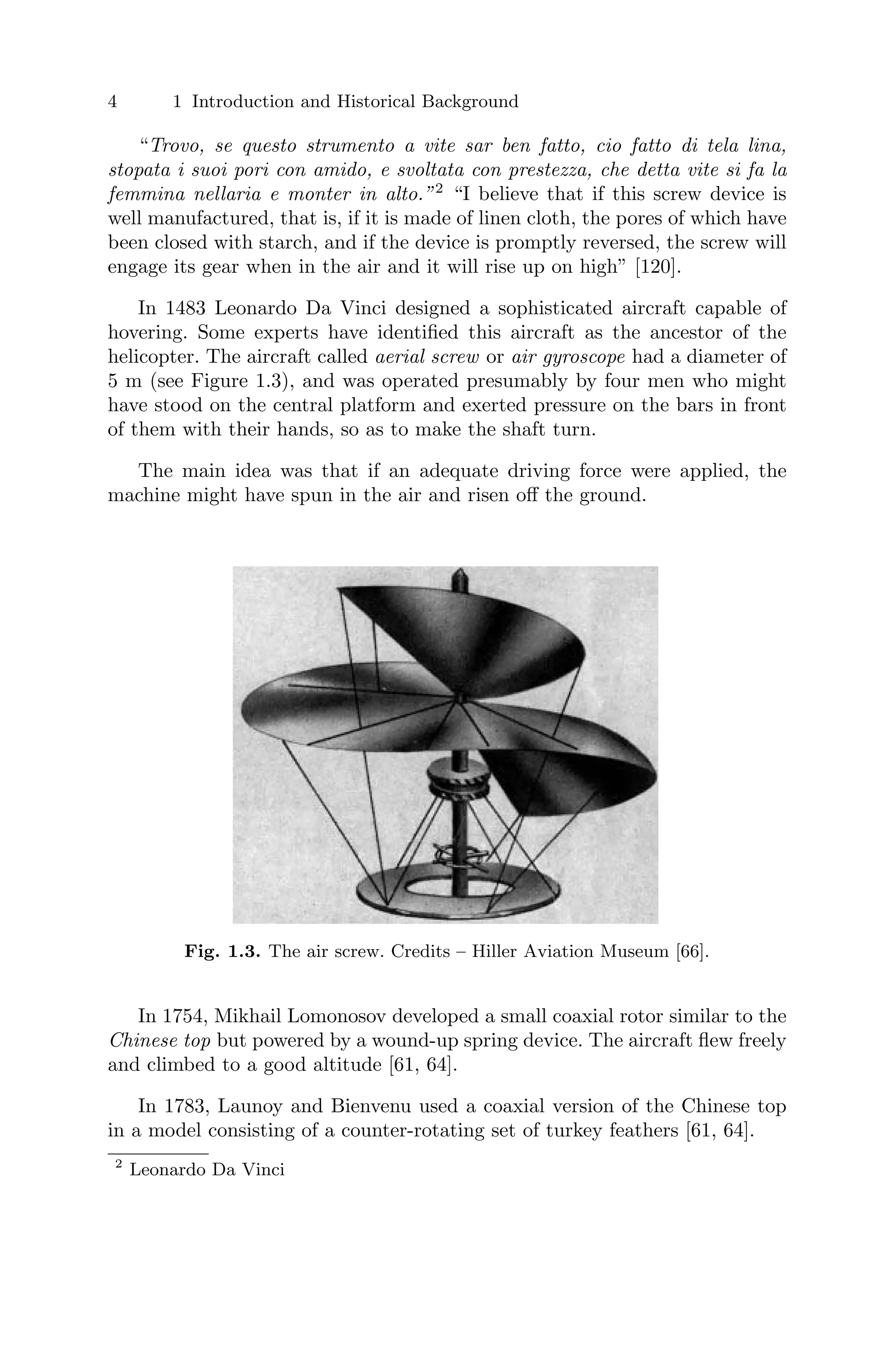 4 1 Introduction and Historical Background
“Trovo, se questo strumento a vite sar ben fatto, cio fatto di tela lina,
stopata i suoi pori con amido, e svoltata con prestezza, che detta vite si fa la
femmina nellaria e monter in alto.”2
“I believe that if this screw device is
well manufactured, that is, if it is made of linen cloth, the pores of which have
been closed with starch, and if the device is promptly reversed, the screw will
engage its gear when in the air and it will rise up on high” [120].
In 1483 Leonardo Da Vinci designed a sophisticated aircraft capable of
hovering. Some experts have identiﬁed this aircraft as the ancestor of the
helicopter. The aircraft called aerial screw or air gyroscope had a diameter of
5 m (see Figure 1.3), and was operated presumably by four men who might
have stood on the central platform and exerted pressure on the bars in front
of them with their hands, so as to make the shaft turn.
The main idea was that if an adequate driving force were applied, the
machine might have spun in the air and risen oﬀ the ground.
Fig. 1.3. The air screw. Credits – Hiller Aviation Museum [66].
In 1754, Mikhail Lomonosov developed a small coaxial rotor similar to the
Chinese top but powered by a wound-up spring device. The aircraft ﬂew freely
and climbed to a good altitude [61, 64].
In 1783, Launoy and Bienvenu used a coaxial version of the Chinese top
in a model consisting of a counter-rotating set of turkey feathers [61, 64].
2
Leonardo Da Vinci
 