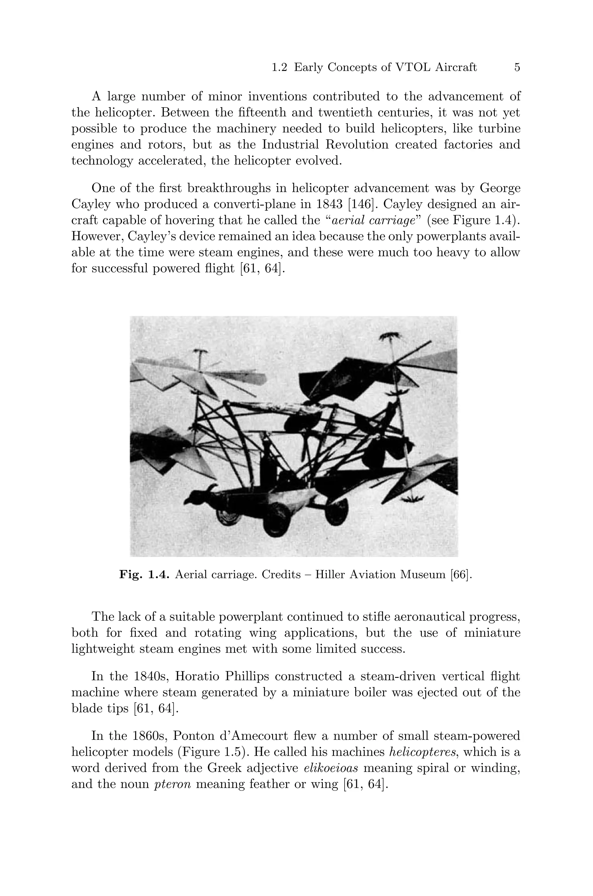 1.2 Early Concepts of VTOL Aircraft 5
A large number of minor inventions contributed to the advancement of
the helicopter. Between the ﬁfteenth and twentieth centuries, it was not yet
possible to produce the machinery needed to build helicopters, like turbine
engines and rotors, but as the Industrial Revolution created factories and
technology accelerated, the helicopter evolved.
One of the ﬁrst breakthroughs in helicopter advancement was by George
Cayley who produced a converti-plane in 1843 [146]. Cayley designed an air-
craft capable of hovering that he called the “aerial carriage” (see Figure 1.4).
However, Cayley’s device remained an idea because the only powerplants avail-
able at the time were steam engines, and these were much too heavy to allow
for successful powered ﬂight [61, 64].
Fig. 1.4. Aerial carriage. Credits – Hiller Aviation Museum [66].
The lack of a suitable powerplant continued to stiﬂe aeronautical progress,
both for ﬁxed and rotating wing applications, but the use of miniature
lightweight steam engines met with some limited success.
In the 1840s, Horatio Phillips constructed a steam-driven vertical ﬂight
machine where steam generated by a miniature boiler was ejected out of the
blade tips [61, 64].
In the 1860s, Ponton d’Amecourt ﬂew a number of small steam-powered
helicopter models (Figure 1.5). He called his machines helicopteres, which is a
word derived from the Greek adjective elikoeioas meaning spiral or winding,
and the noun pteron meaning feather or wing [61, 64].
 