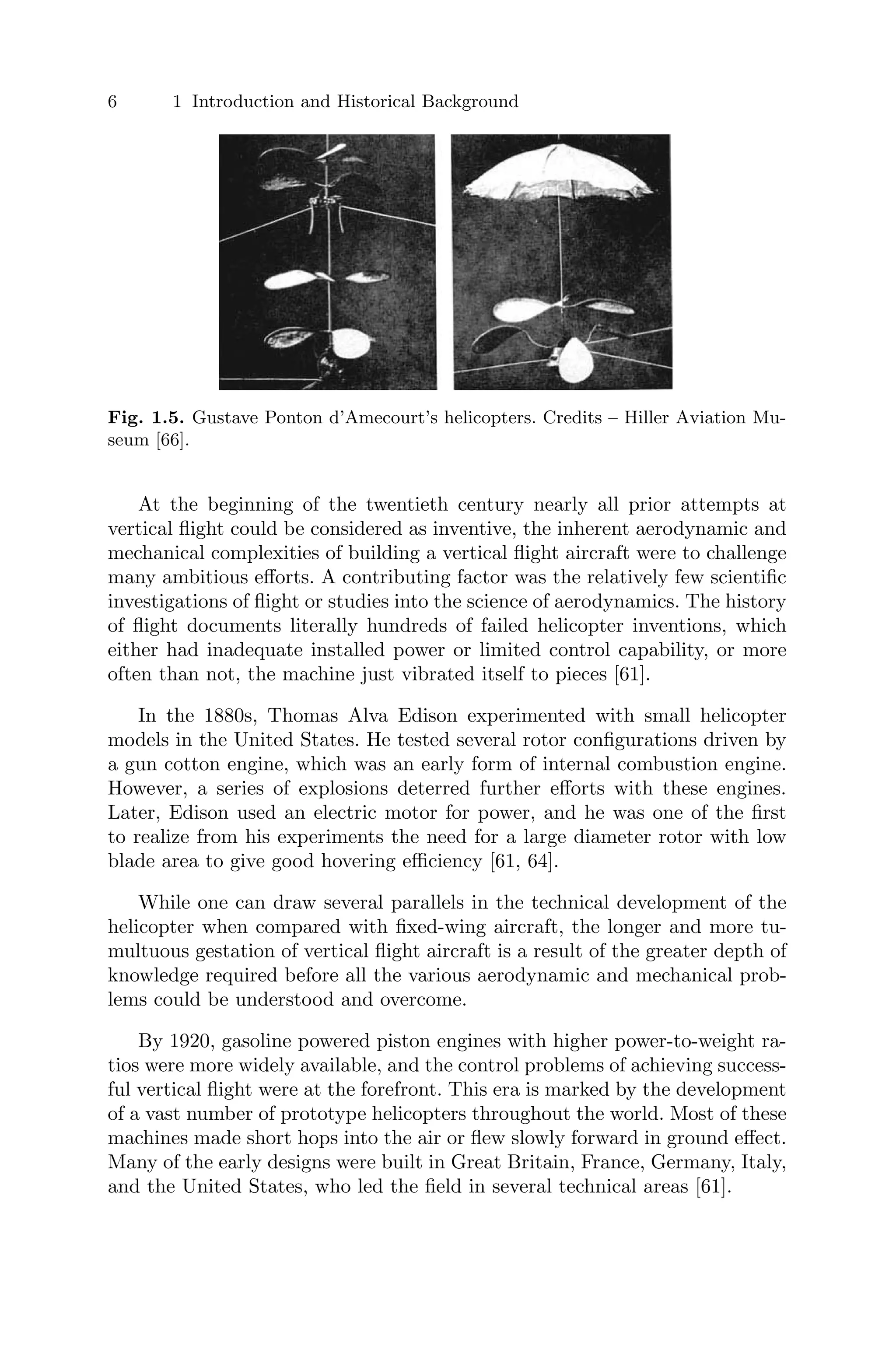 6 1 Introduction and Historical Background
Fig. 1.5. Gustave Ponton d’Amecourt’s helicopters. Credits – Hiller Aviation Mu-
seum [66].
At the beginning of the twentieth century nearly all prior attempts at
vertical ﬂight could be considered as inventive, the inherent aerodynamic and
mechanical complexities of building a vertical ﬂight aircraft were to challenge
many ambitious eﬀorts. A contributing factor was the relatively few scientiﬁc
investigations of ﬂight or studies into the science of aerodynamics. The history
of ﬂight documents literally hundreds of failed helicopter inventions, which
either had inadequate installed power or limited control capability, or more
often than not, the machine just vibrated itself to pieces [61].
In the 1880s, Thomas Alva Edison experimented with small helicopter
models in the United States. He tested several rotor conﬁgurations driven by
a gun cotton engine, which was an early form of internal combustion engine.
However, a series of explosions deterred further eﬀorts with these engines.
Later, Edison used an electric motor for power, and he was one of the ﬁrst
to realize from his experiments the need for a large diameter rotor with low
blade area to give good hovering eﬃciency [61, 64].
While one can draw several parallels in the technical development of the
helicopter when compared with ﬁxed-wing aircraft, the longer and more tu-
multuous gestation of vertical ﬂight aircraft is a result of the greater depth of
knowledge required before all the various aerodynamic and mechanical prob-
lems could be understood and overcome.
By 1920, gasoline powered piston engines with higher power-to-weight ra-
tios were more widely available, and the control problems of achieving success-
ful vertical ﬂight were at the forefront. This era is marked by the development
of a vast number of prototype helicopters throughout the world. Most of these
machines made short hops into the air or ﬂew slowly forward in ground eﬀect.
Many of the early designs were built in Great Britain, France, Germany, Italy,
and the United States, who led the ﬁeld in several technical areas [61].
 