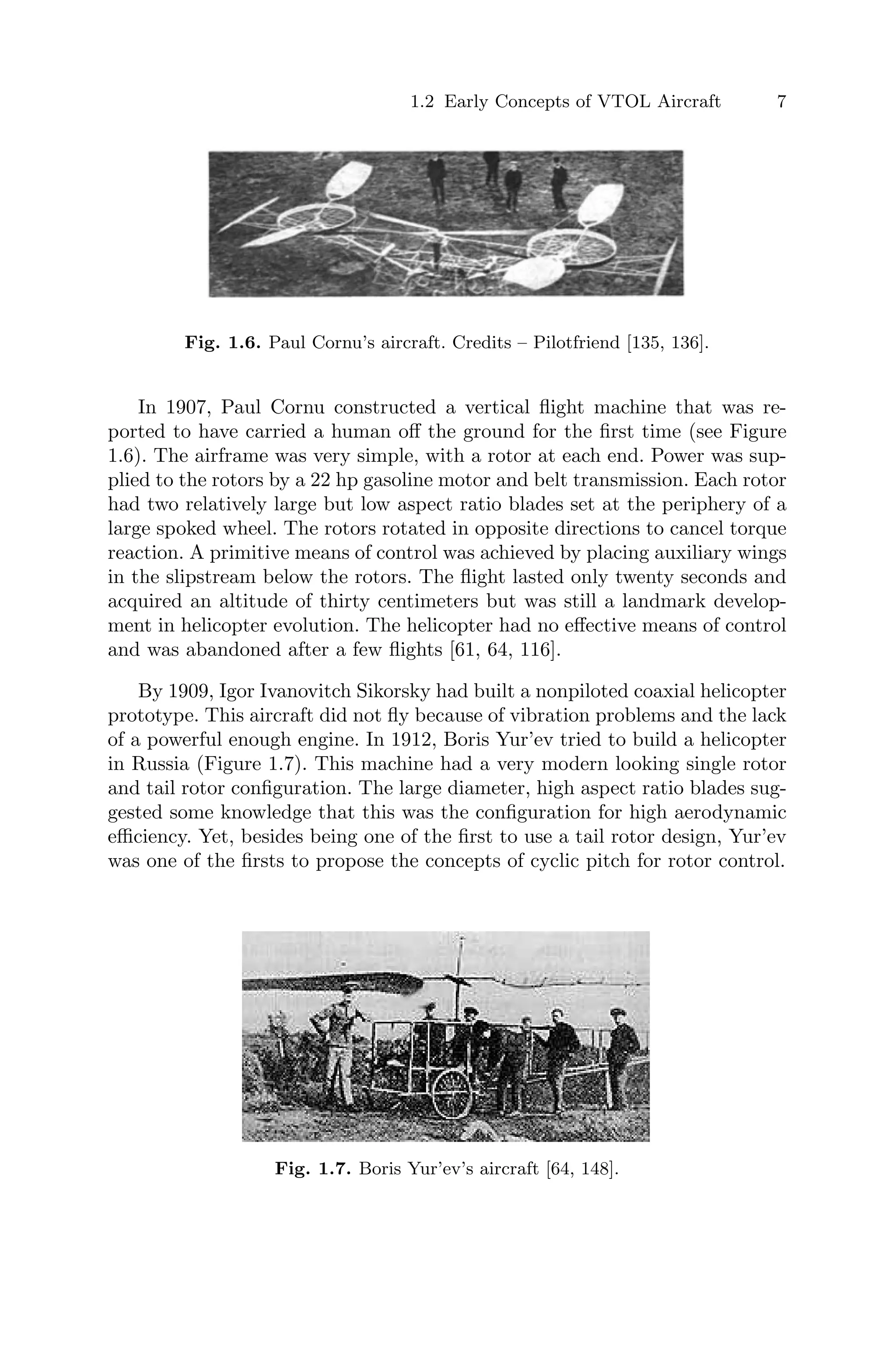 1.2 Early Concepts of VTOL Aircraft 7
Fig. 1.6. Paul Cornu’s aircraft. Credits – Pilotfriend [135, 136].
In 1907, Paul Cornu constructed a vertical ﬂight machine that was re-
ported to have carried a human oﬀ the ground for the ﬁrst time (see Figure
1.6). The airframe was very simple, with a rotor at each end. Power was sup-
plied to the rotors by a 22 hp gasoline motor and belt transmission. Each rotor
had two relatively large but low aspect ratio blades set at the periphery of a
large spoked wheel. The rotors rotated in opposite directions to cancel torque
reaction. A primitive means of control was achieved by placing auxiliary wings
in the slipstream below the rotors. The ﬂight lasted only twenty seconds and
acquired an altitude of thirty centimeters but was still a landmark develop-
ment in helicopter evolution. The helicopter had no eﬀective means of control
and was abandoned after a few ﬂights [61, 64, 116].
By 1909, Igor Ivanovitch Sikorsky had built a nonpiloted coaxial helicopter
prototype. This aircraft did not ﬂy because of vibration problems and the lack
of a powerful enough engine. In 1912, Boris Yur’ev tried to build a helicopter
in Russia (Figure 1.7). This machine had a very modern looking single rotor
and tail rotor conﬁguration. The large diameter, high aspect ratio blades sug-
gested some knowledge that this was the conﬁguration for high aerodynamic
eﬃciency. Yet, besides being one of the ﬁrst to use a tail rotor design, Yur’ev
was one of the ﬁrsts to propose the concepts of cyclic pitch for rotor control.
Fig. 1.7. Boris Yur’ev’s aircraft [64, 148].
 