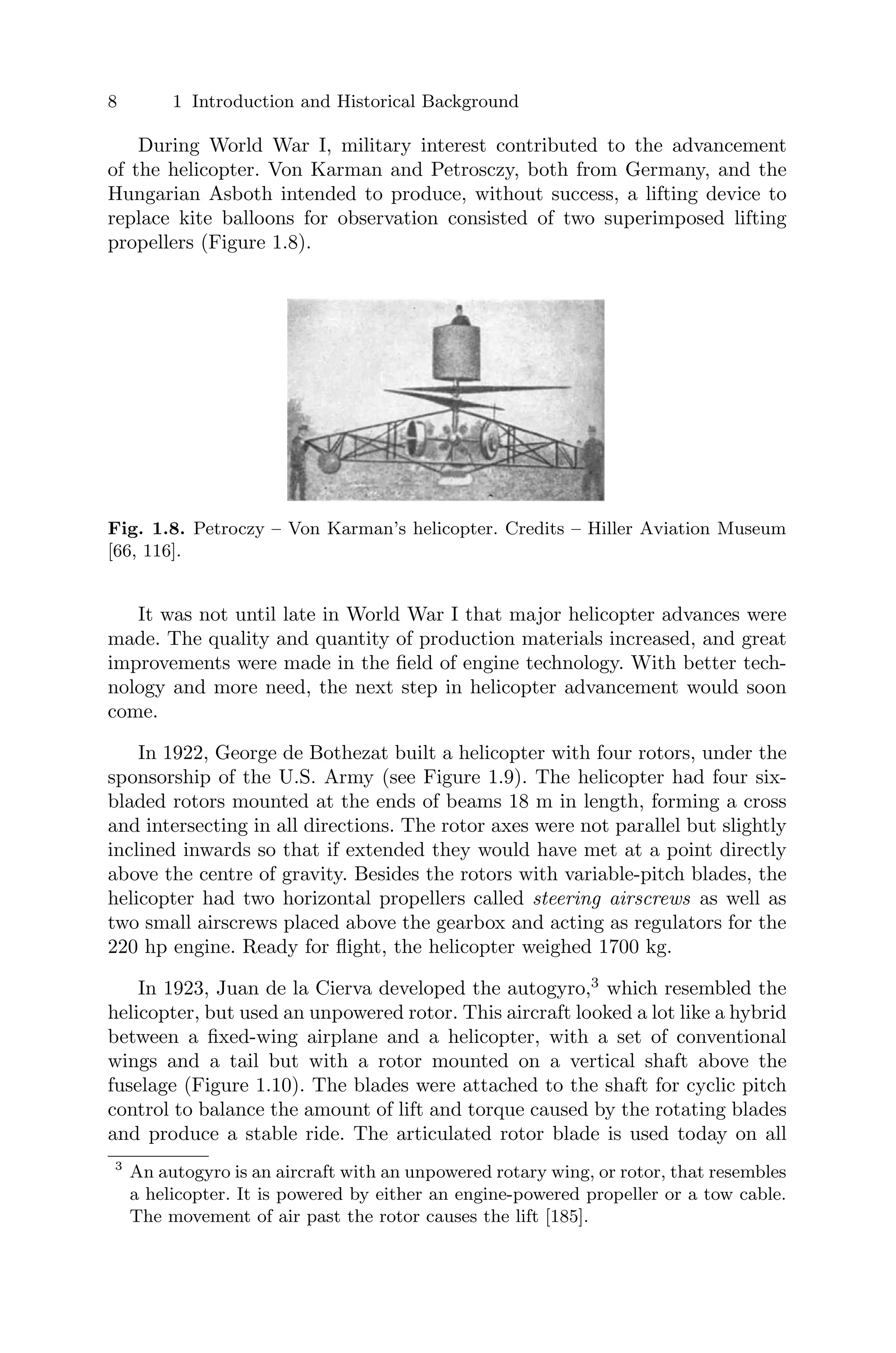 8 1 Introduction and Historical Background
During World War I, military interest contributed to the advancement
of the helicopter. Von Karman and Petrosczy, both from Germany, and the
Hungarian Asboth intended to produce, without success, a lifting device to
replace kite balloons for observation consisted of two superimposed lifting
propellers (Figure 1.8).
Fig. 1.8. Petroczy – Von Karman’s helicopter. Credits – Hiller Aviation Museum
[66, 116].
It was not until late in World War I that major helicopter advances were
made. The quality and quantity of production materials increased, and great
improvements were made in the ﬁeld of engine technology. With better tech-
nology and more need, the next step in helicopter advancement would soon
come.
In 1922, George de Bothezat built a helicopter with four rotors, under the
sponsorship of the U.S. Army (see Figure 1.9). The helicopter had four six-
bladed rotors mounted at the ends of beams 18 m in length, forming a cross
and intersecting in all directions. The rotor axes were not parallel but slightly
inclined inwards so that if extended they would have met at a point directly
above the centre of gravity. Besides the rotors with variable-pitch blades, the
helicopter had two horizontal propellers called steering airscrews as well as
two small airscrews placed above the gearbox and acting as regulators for the
220 hp engine. Ready for ﬂight, the helicopter weighed 1700 kg.
In 1923, Juan de la Cierva developed the autogyro,3
which resembled the
helicopter, but used an unpowered rotor. This aircraft looked a lot like a hybrid
between a ﬁxed-wing airplane and a helicopter, with a set of conventional
wings and a tail but with a rotor mounted on a vertical shaft above the
fuselage (Figure 1.10). The blades were attached to the shaft for cyclic pitch
control to balance the amount of lift and torque caused by the rotating blades
and produce a stable ride. The articulated rotor blade is used today on all
3
An autogyro is an aircraft with an unpowered rotary wing, or rotor, that resembles
a helicopter. It is powered by either an engine-powered propeller or a tow cable.
The movement of air past the rotor causes the lift [185].
 