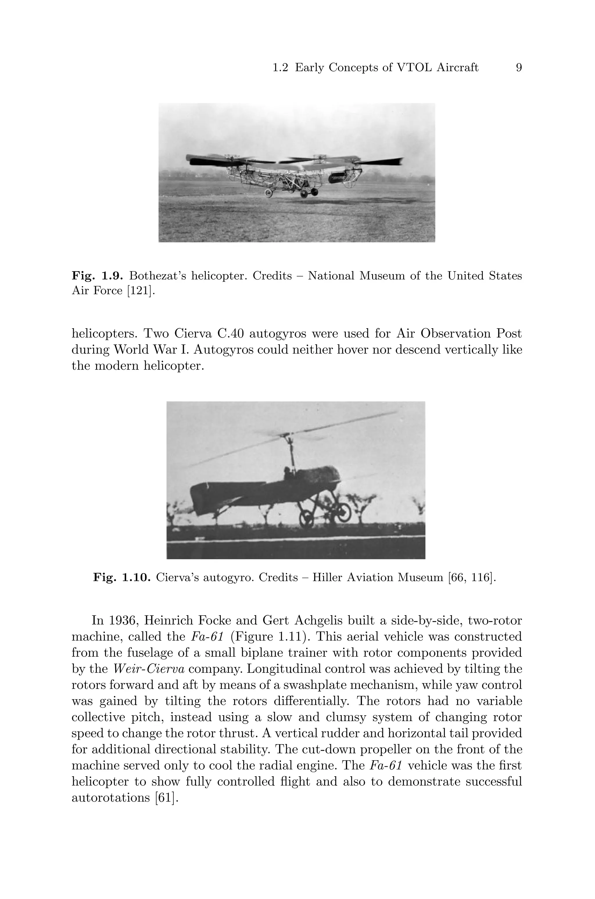 1.2 Early Concepts of VTOL Aircraft 9
Fig. 1.9. Bothezat’s helicopter. Credits – National Museum of the United States
Air Force [121].
helicopters. Two Cierva C.40 autogyros were used for Air Observation Post
during World War I. Autogyros could neither hover nor descend vertically like
the modern helicopter.
Fig. 1.10. Cierva’s autogyro. Credits – Hiller Aviation Museum [66, 116].
In 1936, Heinrich Focke and Gert Achgelis built a side-by-side, two-rotor
machine, called the Fa-61 (Figure 1.11). This aerial vehicle was constructed
from the fuselage of a small biplane trainer with rotor components provided
by the Weir-Cierva company. Longitudinal control was achieved by tilting the
rotors forward and aft by means of a swashplate mechanism, while yaw control
was gained by tilting the rotors diﬀerentially. The rotors had no variable
collective pitch, instead using a slow and clumsy system of changing rotor
speed to change the rotor thrust. A vertical rudder and horizontal tail provided
for additional directional stability. The cut-down propeller on the front of the
machine served only to cool the radial engine. The Fa-61 vehicle was the ﬁrst
helicopter to show fully controlled ﬂight and also to demonstrate successful
autorotations [61].
 