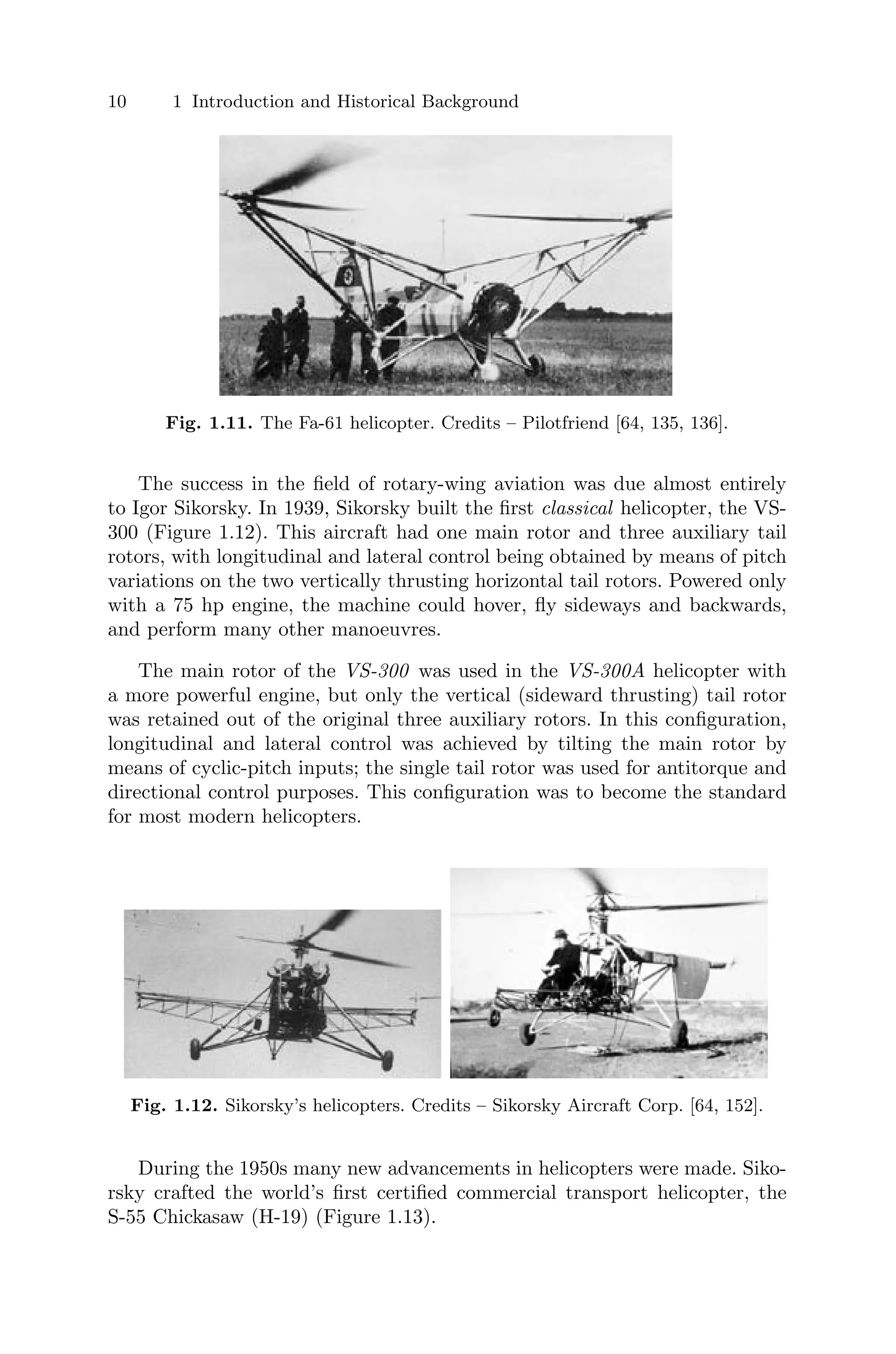 10 1 Introduction and Historical Background
Fig. 1.11. The Fa-61 helicopter. Credits – Pilotfriend [64, 135, 136].
The success in the ﬁeld of rotary-wing aviation was due almost entirely
to Igor Sikorsky. In 1939, Sikorsky built the ﬁrst classical helicopter, the VS-
300 (Figure 1.12). This aircraft had one main rotor and three auxiliary tail
rotors, with longitudinal and lateral control being obtained by means of pitch
variations on the two vertically thrusting horizontal tail rotors. Powered only
with a 75 hp engine, the machine could hover, ﬂy sideways and backwards,
and perform many other manoeuvres.
The main rotor of the VS-300 was used in the VS-300A helicopter with
a more powerful engine, but only the vertical (sideward thrusting) tail rotor
was retained out of the original three auxiliary rotors. In this conﬁguration,
longitudinal and lateral control was achieved by tilting the main rotor by
means of cyclic-pitch inputs; the single tail rotor was used for antitorque and
directional control purposes. This conﬁguration was to become the standard
for most modern helicopters.
Fig. 1.12. Sikorsky’s helicopters. Credits – Sikorsky Aircraft Corp. [64, 152].
During the 1950s many new advancements in helicopters were made. Siko-
rsky crafted the world’s ﬁrst certiﬁed commercial transport helicopter, the
S-55 Chickasaw (H-19) (Figure 1.13).
 