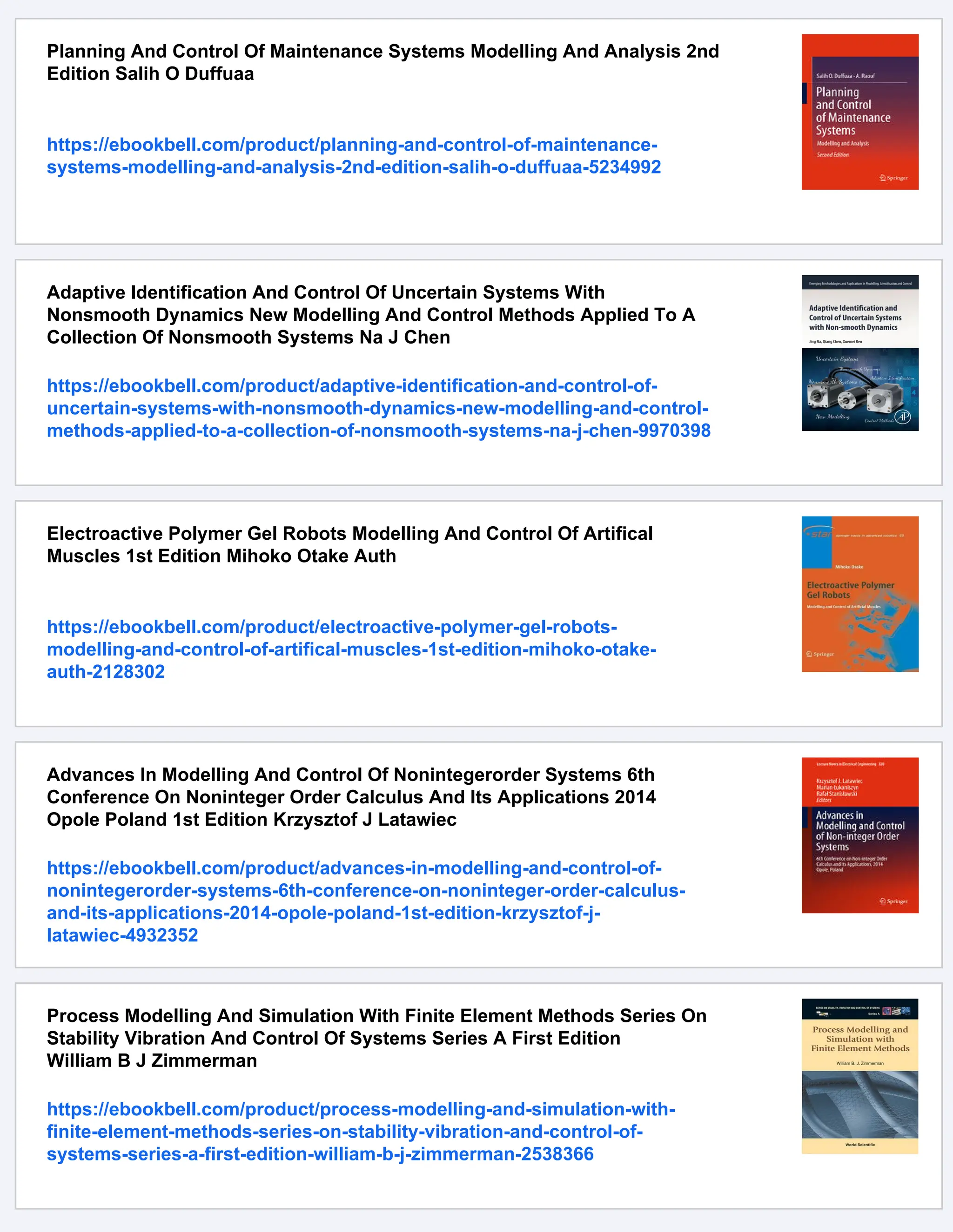 Planning And Control Of Maintenance Systems Modelling And Analysis 2nd
Edition Salih O Duffuaa
https://ebookbell.com/product/planning-and-control-of-maintenance-
systems-modelling-and-analysis-2nd-edition-salih-o-duffuaa-5234992
Adaptive Identification And Control Of Uncertain Systems With
Nonsmooth Dynamics New Modelling And Control Methods Applied To A
Collection Of Nonsmooth Systems Na J Chen
https://ebookbell.com/product/adaptive-identification-and-control-of-
uncertain-systems-with-nonsmooth-dynamics-new-modelling-and-control-
methods-applied-to-a-collection-of-nonsmooth-systems-na-j-chen-9970398
Electroactive Polymer Gel Robots Modelling And Control Of Artifical
Muscles 1st Edition Mihoko Otake Auth
https://ebookbell.com/product/electroactive-polymer-gel-robots-
modelling-and-control-of-artifical-muscles-1st-edition-mihoko-otake-
auth-2128302
Advances In Modelling And Control Of Nonintegerorder Systems 6th
Conference On Noninteger Order Calculus And Its Applications 2014
Opole Poland 1st Edition Krzysztof J Latawiec
https://ebookbell.com/product/advances-in-modelling-and-control-of-
nonintegerorder-systems-6th-conference-on-noninteger-order-calculus-
and-its-applications-2014-opole-poland-1st-edition-krzysztof-j-
latawiec-4932352
Process Modelling And Simulation With Finite Element Methods Series On
Stability Vibration And Control Of Systems Series A First Edition
William B J Zimmerman
https://ebookbell.com/product/process-modelling-and-simulation-with-
finite-element-methods-series-on-stability-vibration-and-control-of-
systems-series-a-first-edition-william-b-j-zimmerman-2538366
 