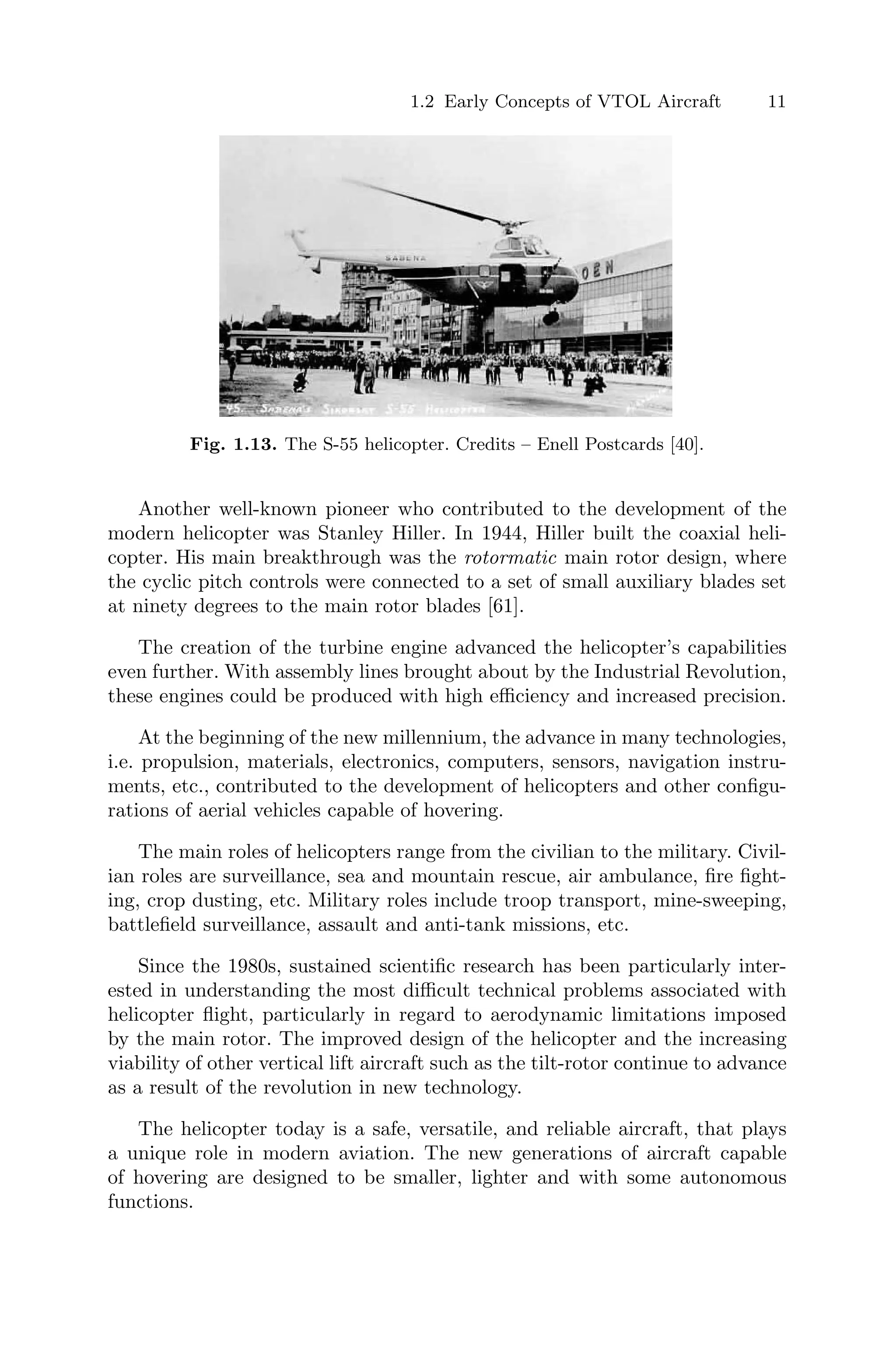 1.2 Early Concepts of VTOL Aircraft 11
Fig. 1.13. The S-55 helicopter. Credits – Enell Postcards [40].
Another well-known pioneer who contributed to the development of the
modern helicopter was Stanley Hiller. In 1944, Hiller built the coaxial heli-
copter. His main breakthrough was the rotormatic main rotor design, where
the cyclic pitch controls were connected to a set of small auxiliary blades set
at ninety degrees to the main rotor blades [61].
The creation of the turbine engine advanced the helicopter’s capabilities
even further. With assembly lines brought about by the Industrial Revolution,
these engines could be produced with high eﬃciency and increased precision.
At the beginning of the new millennium, the advance in many technologies,
i.e. propulsion, materials, electronics, computers, sensors, navigation instru-
ments, etc., contributed to the development of helicopters and other conﬁgu-
rations of aerial vehicles capable of hovering.
The main roles of helicopters range from the civilian to the military. Civil-
ian roles are surveillance, sea and mountain rescue, air ambulance, ﬁre ﬁght-
ing, crop dusting, etc. Military roles include troop transport, mine-sweeping,
battleﬁeld surveillance, assault and anti-tank missions, etc.
Since the 1980s, sustained scientiﬁc research has been particularly inter-
ested in understanding the most diﬃcult technical problems associated with
helicopter ﬂight, particularly in regard to aerodynamic limitations imposed
by the main rotor. The improved design of the helicopter and the increasing
viability of other vertical lift aircraft such as the tilt-rotor continue to advance
as a result of the revolution in new technology.
The helicopter today is a safe, versatile, and reliable aircraft, that plays
a unique role in modern aviation. The new generations of aircraft capable
of hovering are designed to be smaller, lighter and with some autonomous
functions.
 
