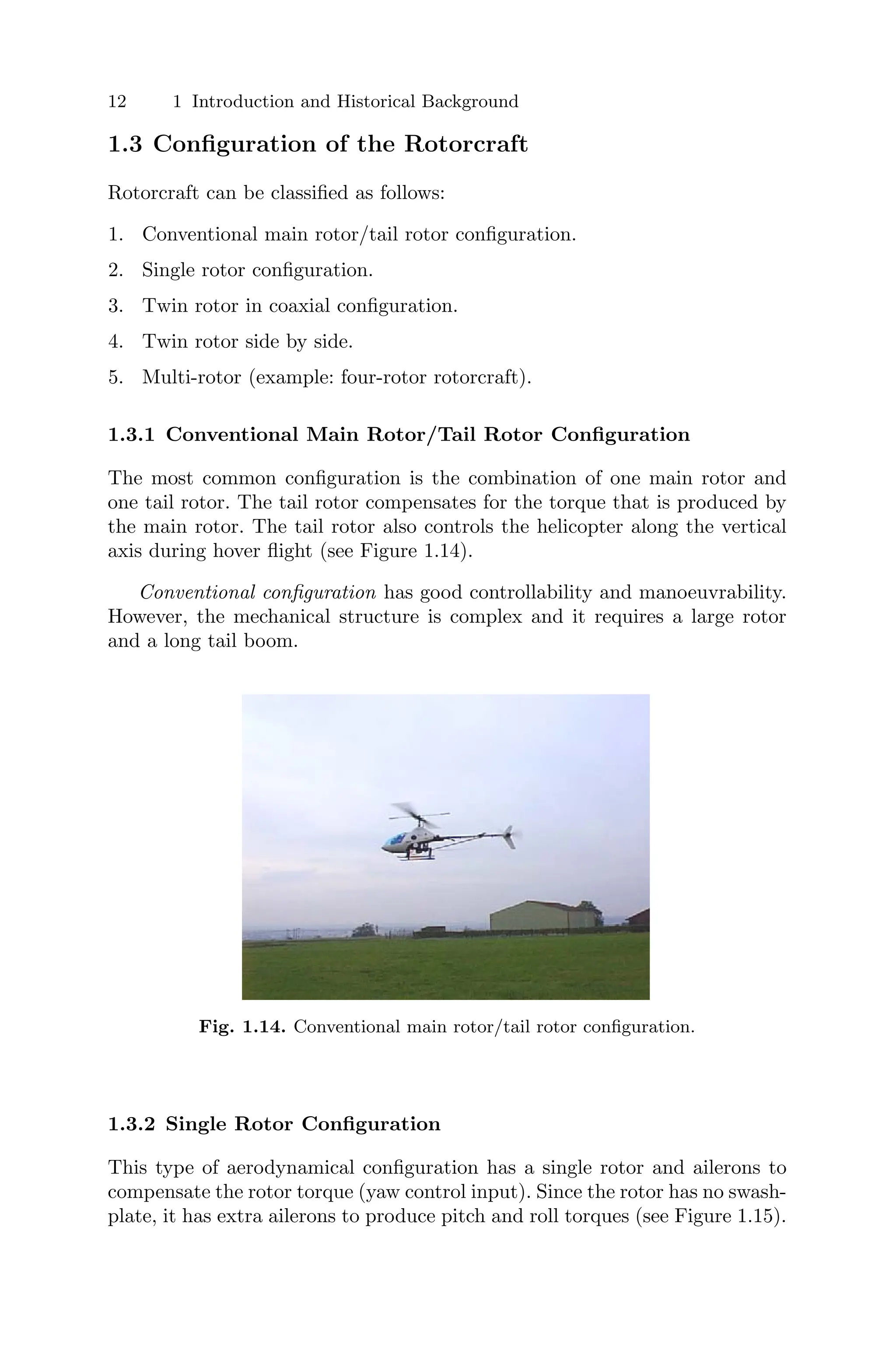 12 1 Introduction and Historical Background
1.3 Conﬁguration of the Rotorcraft
Rotorcraft can be classiﬁed as follows:
1. Conventional main rotor/tail rotor conﬁguration.
2. Single rotor conﬁguration.
3. Twin rotor in coaxial conﬁguration.
4. Twin rotor side by side.
5. Multi-rotor (example: four-rotor rotorcraft).
1.3.1 Conventional Main Rotor/Tail Rotor Conﬁguration
The most common conﬁguration is the combination of one main rotor and
one tail rotor. The tail rotor compensates for the torque that is produced by
the main rotor. The tail rotor also controls the helicopter along the vertical
axis during hover ﬂight (see Figure 1.14).
Conventional conﬁguration has good controllability and manoeuvrability.
However, the mechanical structure is complex and it requires a large rotor
and a long tail boom.
Fig. 1.14. Conventional main rotor/tail rotor conﬁguration.
1.3.2 Single Rotor Conﬁguration
This type of aerodynamical conﬁguration has a single rotor and ailerons to
compensate the rotor torque (yaw control input). Since the rotor has no swash-
plate, it has extra ailerons to produce pitch and roll torques (see Figure 1.15).
 