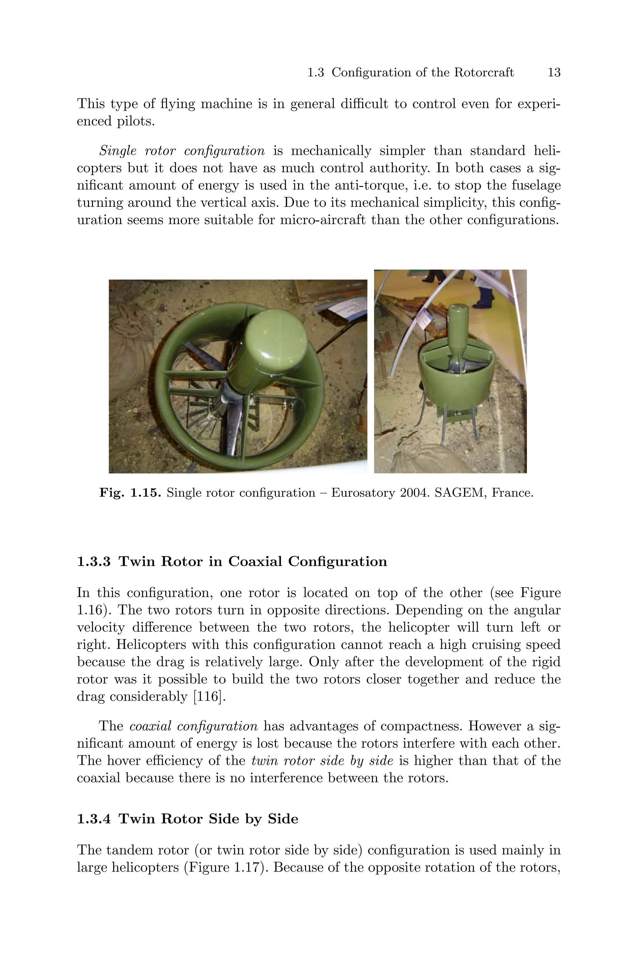 1.3 Conﬁguration of the Rotorcraft 13
This type of ﬂying machine is in general diﬃcult to control even for experi-
enced pilots.
Single rotor conﬁguration is mechanically simpler than standard heli-
copters but it does not have as much control authority. In both cases a sig-
niﬁcant amount of energy is used in the anti-torque, i.e. to stop the fuselage
turning around the vertical axis. Due to its mechanical simplicity, this conﬁg-
uration seems more suitable for micro-aircraft than the other conﬁgurations.
Fig. 1.15. Single rotor conﬁguration – Eurosatory 2004. SAGEM, France.
1.3.3 Twin Rotor in Coaxial Conﬁguration
In this conﬁguration, one rotor is located on top of the other (see Figure
1.16). The two rotors turn in opposite directions. Depending on the angular
velocity diﬀerence between the two rotors, the helicopter will turn left or
right. Helicopters with this conﬁguration cannot reach a high cruising speed
because the drag is relatively large. Only after the development of the rigid
rotor was it possible to build the two rotors closer together and reduce the
drag considerably [116].
The coaxial conﬁguration has advantages of compactness. However a sig-
niﬁcant amount of energy is lost because the rotors interfere with each other.
The hover eﬃciency of the twin rotor side by side is higher than that of the
coaxial because there is no interference between the rotors.
1.3.4 Twin Rotor Side by Side
The tandem rotor (or twin rotor side by side) conﬁguration is used mainly in
large helicopters (Figure 1.17). Because of the opposite rotation of the rotors,
 