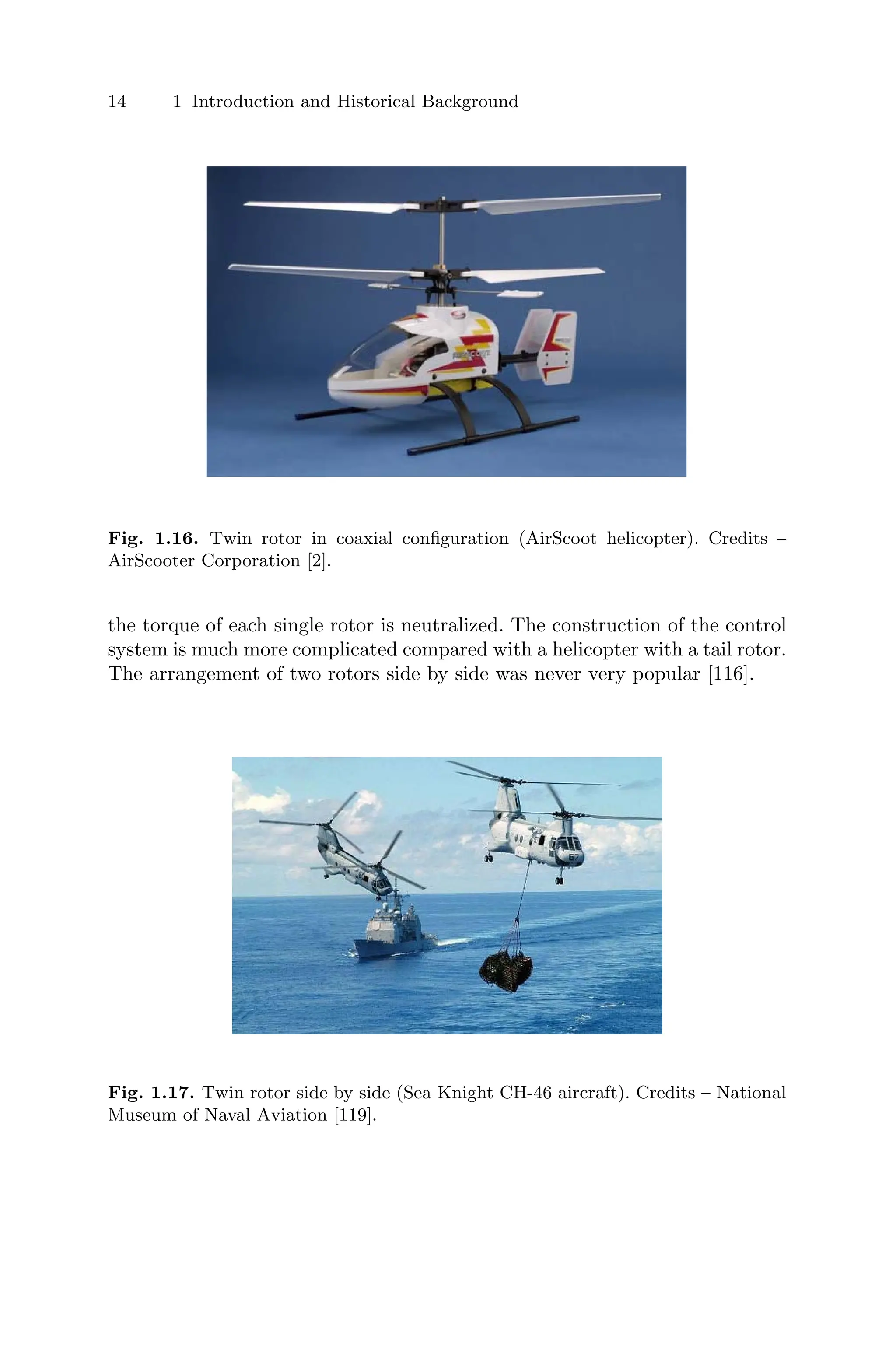 14 1 Introduction and Historical Background
Fig. 1.16. Twin rotor in coaxial conﬁguration (AirScoot helicopter). Credits –
AirScooter Corporation [2].
the torque of each single rotor is neutralized. The construction of the control
system is much more complicated compared with a helicopter with a tail rotor.
The arrangement of two rotors side by side was never very popular [116].
Fig. 1.17. Twin rotor side by side (Sea Knight CH-46 aircraft). Credits – National
Museum of Naval Aviation [119].
 